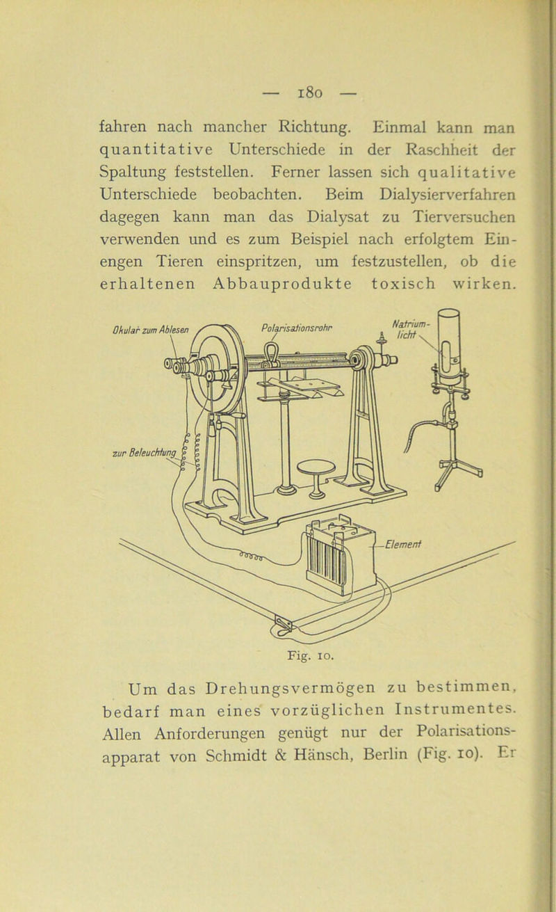 i8o fahren nach mancher Richtung. Einmal kann man quantitative Unterschiede in der Raschheit der Spaltung feststellen. Ferner lassen sich qualitative Unterschiede beobachten. Beim Dialysierverfahren dagegen kann man das Dialysat zu Tierversuchen verwenden imd es zum Beispiel nach erfolgtem Eiii- engen Tieren einspritzen, um festzustellen, ob die erhaltenen Abbauprodukte toxisch wirken. Um das Drehungsvermögen zu bestimmen, bedarf man eines vorzüglichen Instrumentes. Allen Anforderungen genügt nur der Polarisations- apparat von Schmidt & Hänsch, Berlin (Fig. lo). Er