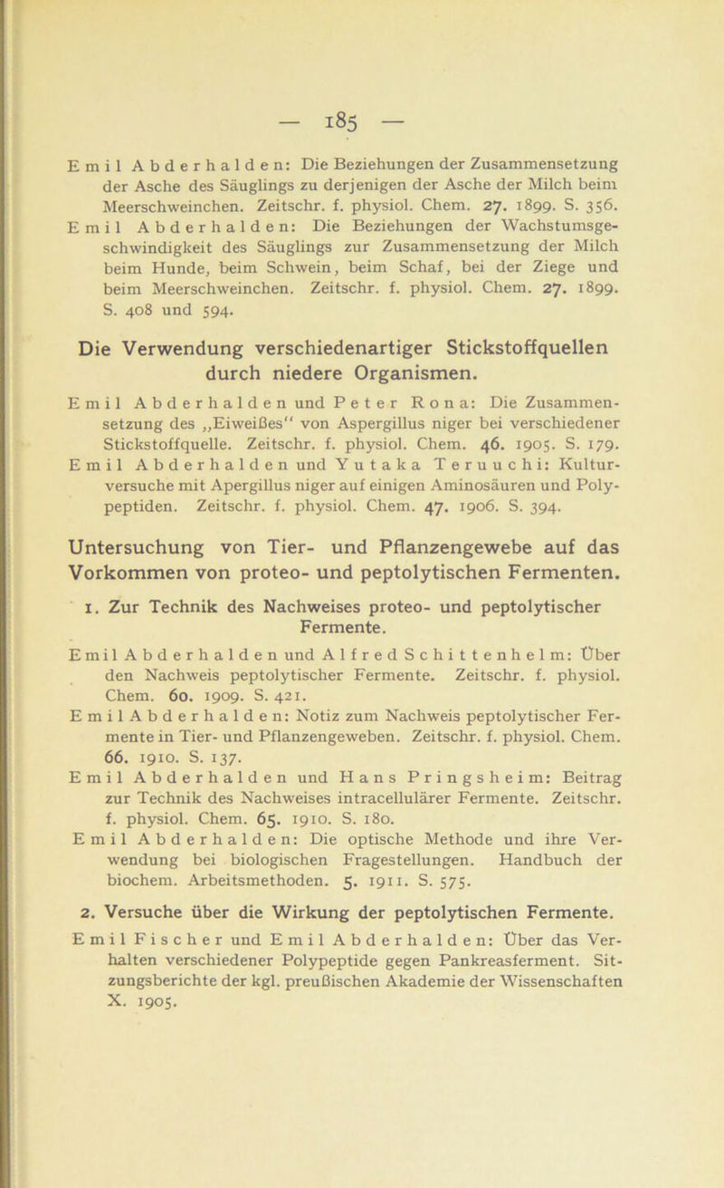 Emil Abderhalden: Die Beziehungen der Zusammensetzung der Asche des Säuglings zu derjenigen der Asche der Milch beim Meerschweinchen. Zeitschr. f. physiol. Chem. 27. 1899. S. 356. Emil Abderhalden: Die Beziehungen der Wachstumsge- schwindigkeit des Säuglings zur Zusammensetzung der Milch beim Hunde, beim Schwein, beim Schaf, bei der Ziege und beim Meerschweinchen. Zeitschr. f. physiol. Chem. 27. 1899. S. 408 und 594. Die Verwendung verschiedenartiger Stickstoffquellen durch niedere Organismen. Emil Abderhalden und Peter Rona: Die Zusammen- setzung des ,,Eiweißes“ von Aspergillus niger bei verschiedener Stickstoffquelle. Zeitschr. f. physiol. Chem. 46. 1905. S. 179. Emil Abderhalden und Yutaka Teruuchi: Kultur- versuche mit Apergillus niger auf einigen Aminosäuren und Poly- peptiden. Zeitschr. f. physiol. Chem. 47. 1906. S. 394. Untersuchung von Tier- und Pflanzengewebe auf das Vorkommen von proteo- und peptolytischen Fermenten. 1. Zur Technik des Nachweises proteo- und peptolytischer Fermente. Emil Abderhalden und AlfredSchittenhelm: Über den Nachweis peptolytischer Fermente. Zeitschr. f. physiol. Chem. 60. 1909. S. 421. EmilAbderhalden: Notiz zum Nachweis peptolytischer Fer- mente in Tier- und Pflanzengeweben. Zeitschr. f. physiol. Chem. 66. 1910. S. 137. Emil Abderhalden und Hans Pringsheim: Beitrag zur Technik des Nachweises intracellulärer Fermente. Zeitschr. f. physiol. Chem. 65. 1910. S. 180. Emil Abderhalden: Die optische Methode und ihre Ver- wendung bei biologischen Fragestellungen. Handbuch der biochem. Arbeitsmethoden. 5. 1911. S. 575. 2. Versuche über die Wirkung der peptol3rtischen Fermente. Emil Fischer und Emil Abderhalden: Uber das Ver- halten verschiedener Polypeptide gegen Pankreasferment. Sit- zungsberichte der kgl. preußischen Akademie der Wissenschaften X. 1905.