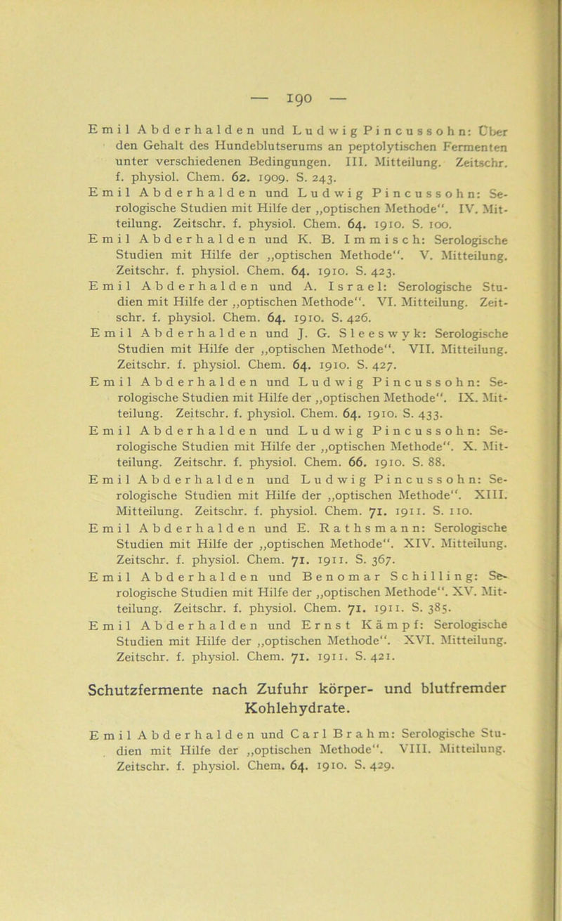 Emil Abderhalden und Ludwig Pincussohn: Cber den Gehalt des Hundeblutserums an peptolytischen Fermenten unter verschiedenen Bedingungen. III. Mitteilung. Zeitschr. f. physiol. Chem. 62. 1909. S. 243. Emil Abderhalden und Ludwig Pincussohn: Se- rologische Studien mit Hilfe der „optischen Methode. IV. Mit- teilung. Zeitschr. f. physiol. Chem. 64. 1910. S. 100. Emil Abderhalden und K. B. I m m i s c h: Serologische Studien mit Hilfe der „optischen Methode. V. Mitteilung. Zeitschr. f. physiol. Chem. 64. 1910. S. 423. Emil Abderhalden und A. Israel: Serologische Stu- dien mit Hilfe der „optischen Methode. VI. Mitteilung. Zeit- schr. f. physiol. Chem. 64. 1910. S. 426. Emil Abderhalden und J. G. Sleeswyk: Serologische Studien mit Hilfe der „optischen Methode. VII. Mitteilung. Zeitschr. f. physiol. Chem. 64. 1910. S. 427. Emil Abderhalden und Ludwig Pincussohn: Se- rologische Studien mit Hilfe der „optischen Methode. IX. Mit- teilung. Zeitschr. f. physiol. Chem. 64. 1910. S. 433. Emil Abderhalden und Ludwig Pincussohn: Se- rologische Studien mit Hilfe der „optischen Methode. X. Mit- teilung. Zeitschr. f. physiol. Chem. 66. 1910. S. 88. Emil Abderhalden und Ludwig Pincussohn: Se- rologische Studien mit Hilfe der „optischen Methode“. XIII. Mitteilung. Zeitschr. f. physiol. Chem. 71. 1911. S. iio. Emil Abderhalden und E. Rathsmann: Serologische Studien mit Hilfe der „optischen Methode“. XIV. Mitteilung. Zeitschr. f. physiol. Chem. 71. 1911. S. 367. Emil Abderhalden und Benomar Schilling: Se- rologische Studien mit Hilfe der „optischen Methode. XV. Mit- teilung. Zeitschr. f. physiol. Chem. 71. 1911. S. 385. Emil Abderhalden und Ernst Kämpf: Serologische Studien mit Hilfe der „optischen Methode“. XVI. Mitteilung. Zeitschr. f. physiol. Chem. 71. 1911. S. 421. Schutzfermente nach Zufuhr körper- und blutfremder Kohlehydrate. Emil Abderhalden und Carl Brahm: Serologische Stu- dien mit Hilfe der „optischen Methode. VIII. Mitteilung.