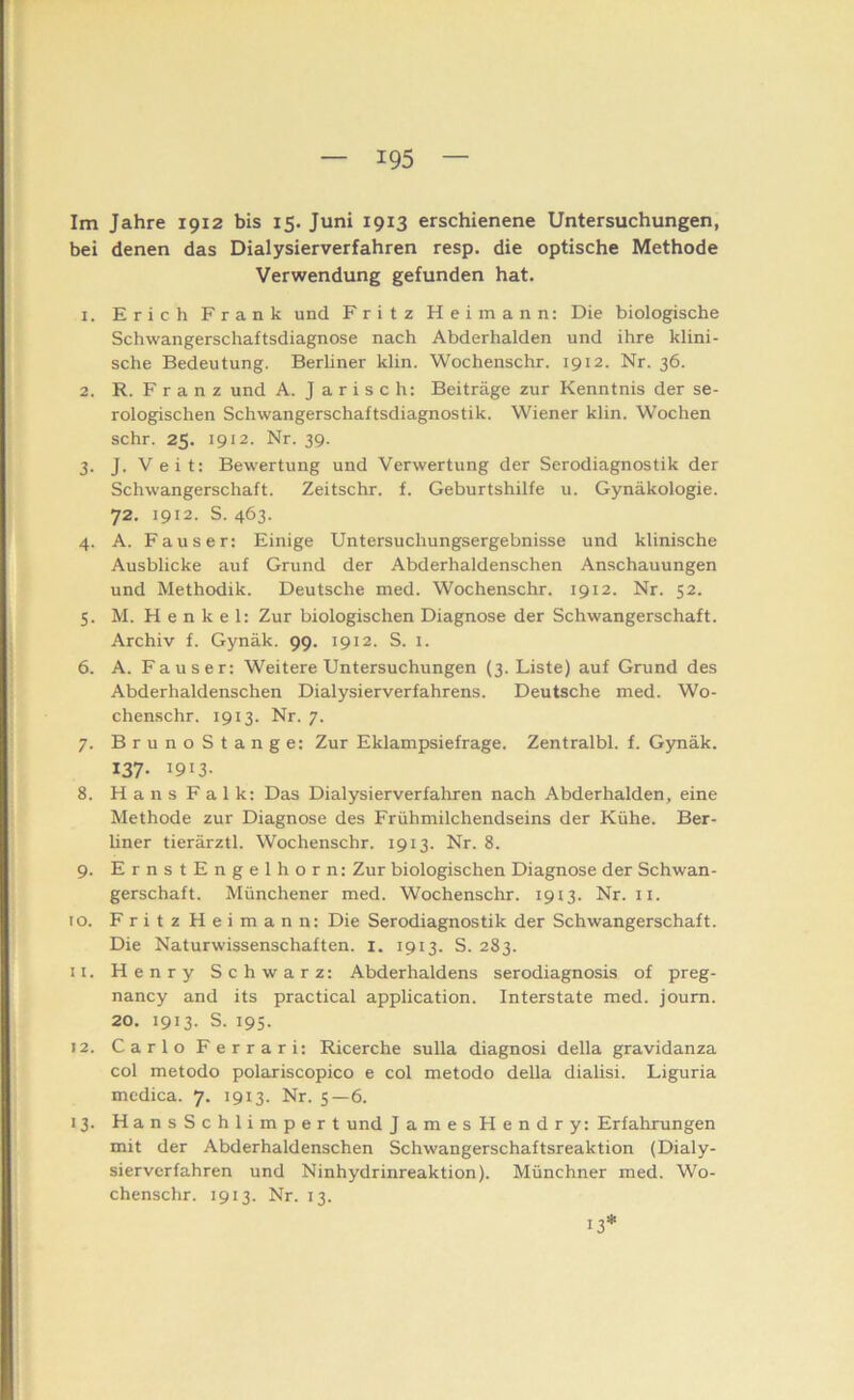 Im Jahre 1912 bis 15. Juni 1913 erschienene Untersuchungen, bei denen das Dialysierverfahren resp. die optische Methode Verwendung gefunden hat. 1. Erich Frank und Fritz Heimann: Die biologische Schwangerschaftsdiagnose nach Abderhalden und ihre klini- sche Bedeutung. Berliner klin. Wochenschr. 1912. Nr. 36. 2. R. F r a n z und A. J arisch: Beiträge zur Kenntnis der se- rologischen Schwangerschaftsdiagnostik. Wiener klin. Wochen sehr. 25. 1912. Nr. 39. 3. J. Veit: Bewertung und Verwertung der Serodiagnostik der Schwangerschaft. Zeitschr. f. Geburtshilfe u. Gynäkologie. 72. 1912. S. 463. 4. A. Fauser: Einige Untersuchungsergebnisse und klinische Ausblicke auf Grund der Abderhaldenschen Anschauungen und Methodik. Deutsche med. Wochenschr. 1912. Nr. 52. 5. M. H e n k e 1: Zur biologischen Diagnose der Schwangerschaft. Archiv f. Gynäk. 99. 1912. S. i. 6. A. Fauser: Weitere Untersuchungen (3. Liste) auf Grund des Abderhaldenschen Dialysierverfahrens. Deutsche med. Wo- chenschr. 1913. Nr. 7. 7. BrunoStange: Zur Eklampsiefrage. Zentralbl. f. Gynäk. 137- 1913- 8. Hans Falk: Das Dialysierverfahren nach Abderhalden, eine Methode zur Diagnose des Frühmilchendseins der Kühe. Ber- hner tierärztl. Wochenschr. 1913. Nr. 8. 9. ErnstEngelhorn: Zur biologischen Diagnose der Schwan- gerschaft. Münchener med. Wochenschr. 1913. Nr. ii. 10. Fritz Heimann: Die Serodiagnostik der Schwangerschaft. Die Naturwissenschaften, i. 1913. S. 283. 11. Henry Schwarz: Abderhaldens serodiagnosis of preg- nancy and its practical application. Interstate med. joum. 20. 1913. S. 195. 12. Carlo Ferrari: Ricerche sulla diagnosi della gravidanza col metodo polariscopico e col metodo della dialisi. Liguria medica. 7. 1913. Nr. 5—6. 13. HansSchlimpert und J ames Hendry: Erfahrungen mit der Abderhaldenschen Schwangerschaftsreaktion (Dialy- sierverfahren und Ninhydrinreaktion). Münchner med. Wo- chenschr. 1913. Nr. 13. 13