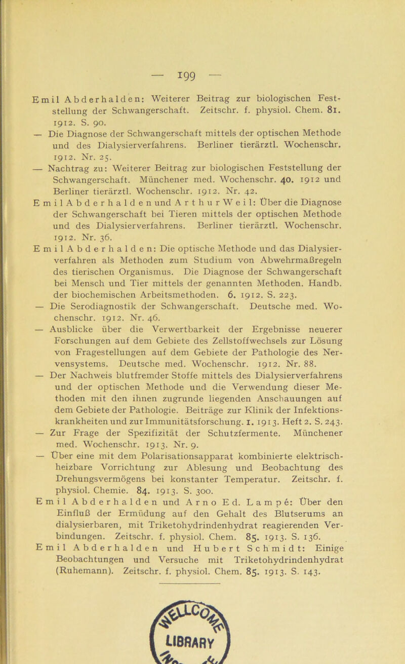 Emil Abderhalden: Weiterer Beitrag zur biologischen Fest- stellung der Schwangerschaft. Zeitschr. f. physiol. Chem. 8i. 1912. S. 90. — Die Diagnose der Schwangerschaft mittels der optischen Methode und des Dialysierverfahrens. Berliner tierärztl. Wochenschr. 1912. Nr. 25. — Nachtrag zu: Weiterer Beitrag zur biologischen Feststellung der Schwangerschaft. Münchener med. Wochenschr. 40. 1912 und Berliner tierärztl. Wochenschr. 1912. Nr. 42. EmilAbderhalden und A r t h u r W e i 1: Über die Diagnose der Schwangerschaft bei Tieren mittels der optischen Methode und des Dialysierverfahrens. Berliner tierärztl. Wochenschr. 1912. Nr. 36. EmilAbderhalden: Die optische Methode und das Dialysier- verfahren als Methoden zum Studium von Abwehrmaßregeln des tierischen Organismus. Die Diagnose der Schwangerschaft bei Mensch und Tier mittels der genannten Methoden. Handb. der biochemischen Arbeitsmethoden. 6. 1912. S. 223. — Die Serodiagnostik der Schwangerschaft. Deutsche med. Wo- chenschr. 1912. Nr. 46. — Ausblicke über die Verwertbarkeit der Ergebnisse neuerer Forschungen auf dem Gebiete des Zellstoffwechsels zur Lösung von Fragestellungen auf dem Gebiete der Pathologie des Ner- vensystems. Deutsche med. Wochenschr. 1912. Nr. 88. — Der Nachweis blutfremder Stoffe mittels des Dialysierverfahrens und der optischen Methode und die Verwendung dieser Me- thoden mit den ihnen zugrunde liegenden Anschauungen auf dem Gebiete der Pathologie. Beiträge zur Klinik der Infektions- krankheiten und zur Immunitätsforschung. I. 1913. Heft 2. S. 243. — Zur Frage der Spezifizität der Schutzfermente. Münchener med. Wochenschr. 1913. Nr. 9. — Über eine mit dem Polarisationsapparat kombinierte elektrisch- heizbare Vorrichtung zur Ablesung und Beobachtung des Drehungsvermögens bei konstanter Temperatur. Zeitschr. f. physiol. Chemie. 84. 1913. S. 300. Emil Abderhalden und Arno Ed. Lampe: Über den Einfluß der Ermüdung auf den Gehalt des Blutserums an dialysierbaren, mit Triketohydrindenhydrat reagierenden Ver- bindungen. Zeitschr. f. physiol. Chem. 85. 1913. S. 136. Emil Abderhalden und Hubert Schmidt: Einige Beobachtungen und Versuche mit Triketohydrindenhydrat (Ruhemann). Zeitschr. f. physiol. Chem. 85. 1913. S. 143.