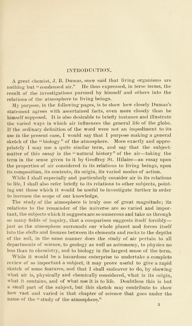 INTRODUCTION. A great chemist, J. B. Dumas, once said that living organisms are nothing but u condensed air.7’ He thus expressed, in terse terms, the result of the investigations pursued by himself and others into the relations of the atmosphere to living beings. My purpose, in the following pages, is to show how closely Dumas’s statement agrees with ascertained facts, even more closely than he himself supposed. It is also desirable to briefly instance and illustrate the varied ways in which air influences the general life of the globe. If the ordinary definition of the word were not an impediment to its use in the present case, I would say that I purpose making a general sketch of the “ biology77 of the atmosphere. More exactly and appro- priately I may use a quite similar term, and say that the subject- matter of this essay is the u natural history77 of the air—taking the term in the sense given to it by Geoffroy St. Hilaire—an essay upon the properties of air considered in its relations to living beings, upon its composition, its contents, its origin, its varied modes of action. While I shall especially and particularly consider air in its relations to life, I shall also refer briefly to its relations to other subjects, point- ing out those which it would be useful to investigate further in order to increase the scope of our knowledge. The study of the atmosphere is truly one of great magnitude; its relations to the remainder of the universe are so varied and impor- tant, the subjects which it suggests are so numerous and take us through so many fields of inquiry, that a comparison suggests itself forcibly— just as the atmosphere surrounds our whole planet and forces itself into the clefts and fissures between its elements and rocks to the depths of the soil, in the same manner does the study of air pertain to all departments of science, to geology as well as astronomy, to physics no less than to chemistry, and to biology in the largest sense of the term. While it would be a hazardous enterprise to undertake a complete review of so important a subject, it may prove useful to give a rapid sketch of some features, and that I shall endeavor to do, by showing what air is, physically and chemically considered, what is its origin, what it contains, and of what use it is to life. Doubtless this is but a small part of the subject, but this sketch may contribute to show how vast and varied is that chapter of science that goes under the name of the “ study of the atmosphere.77