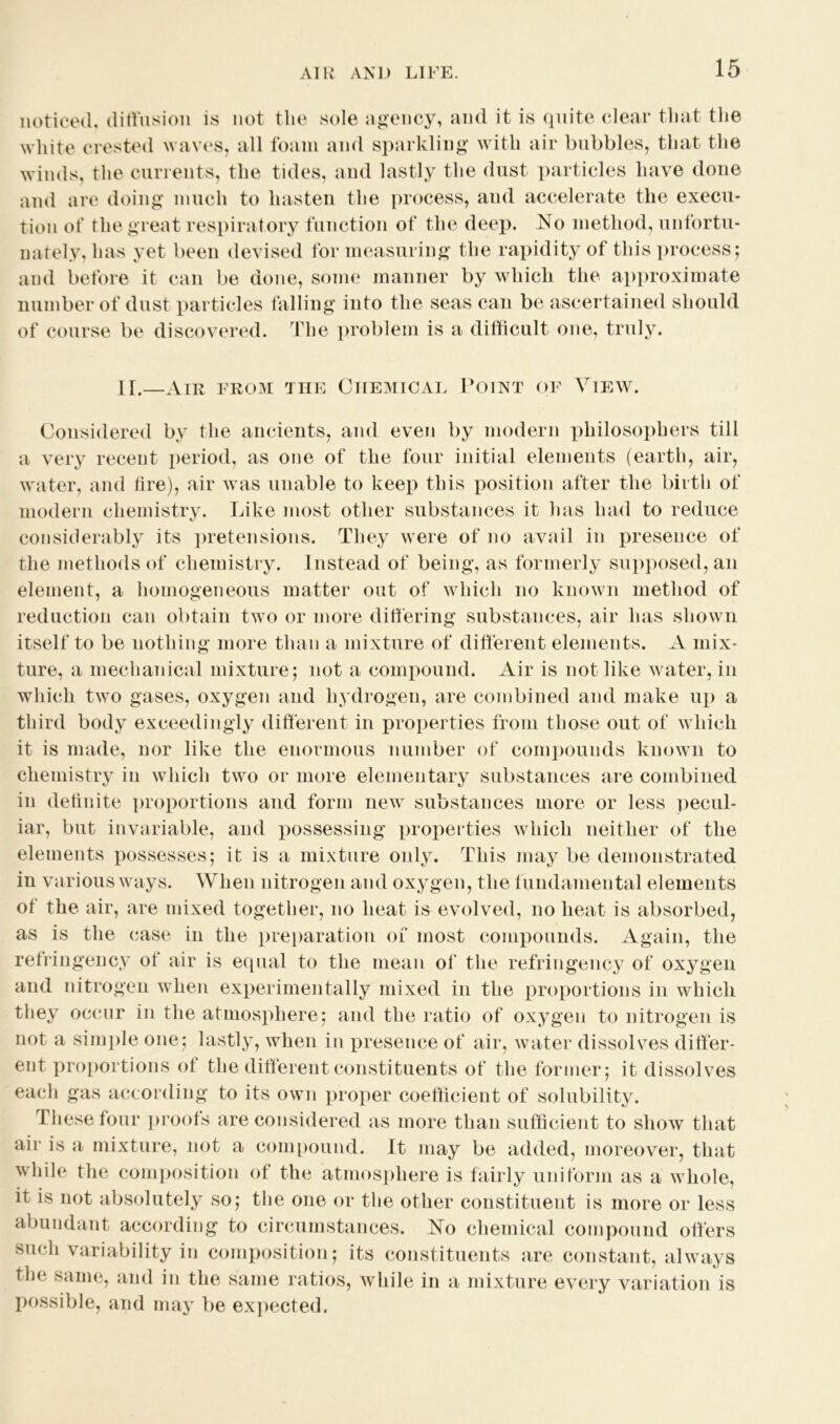 noticed, diffusion is not the sole agency, and it is quite clear that the white crested waves, all foam and sparkling with air bubbles, that the w inds, the currents, the tides, and lastly the dust particles have done and are doing much to hasten the process, and accelerate the execu- tion of the great respiratory function of the deep. No method, unfortu- nately, has yet been devised for measuring the rapidity of this process; and before it can be done, some manner by which the approximate number of dust particles falling into the seas can be ascertained should of course be discovered. The problem is a difficult one, truly. II.—Air from the Chemical Point of View. Considered by the ancients, and even by modern philosophers till a very recent period, as one of the four initial elements (earth, air, water, and lire), air was unable to keep this position after the birth of modern chemistry. Like most other substances it has had to reduce considerably its pretensions. They were of no avail in presence of the methods of chemistry. Instead of being, as formerly supposed, an element, a homogeneous matter out of which no known method of reduction can obtain tw7o or more differing substances, air has show7n itself to be nothing more than a mixture of different elements. A mix- ture, a mechanical mixture; not a compound. Air is not like water, in which twTo gases, oxygen and hydrogen, are combined and make up a third body exceedingly different in properties from those out of wdiich it is made, nor like the enormous number of compounds known to chemistry in which two or more elementary substances are combined in definite proportions and form new substances more or less pecul- iar, but invariable, and possessing properties which neither of the elements possesses; it is a mixture only. This may be demonstrated in various ways. When nitrogen and oxygen, the fundamental elements of the air, are mixed together, no heat is evolved, no heat is absorbed, as is the case in the preparation of most compounds. Again, the refringency of air is equal to the mean of the refringency of oxygen and nitrogen when experimentally mixed in the proportions in which they occur in the atmosphere; and the ratio of oxygen to nitrogen is not a simple one; lastly, when in presence of air, water dissolves differ- ent proportions ot the different constituents of the former; it dissolves each gas according to its own proper coefficient of solubility. These four proofs are considered as more than sufficient to show that air is a mixture, not a compound. It may be added, moreover, that while the composition of the atmosphere is fairly uniform as a whole, it is not absolutely so; the one or the other constituent is more or less abundant according to circumstances. No chemical compound offers such variability in composition; its constituents are constant, always the same, and in the same ratios, while in a mixture every variation is possible, and may be expected.