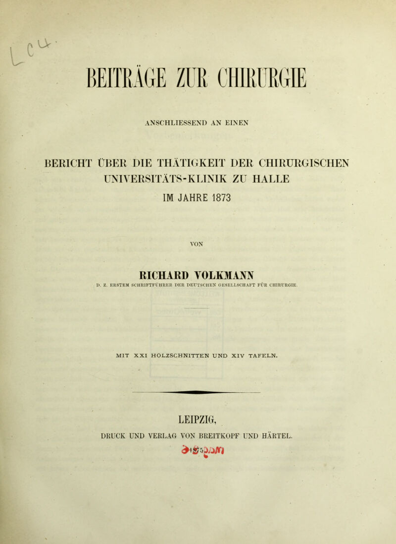 ANSCHLIESSEND AN EINEN BERICHT ÜBER DIE THÄTIGKEIT DER CHIRURGISCHEN UNIVERSITÄTS-KLINIK ZU HALLE IM JAHRE 1873 RICHARD VOLKMANN D. Z. ERSTEM SCHRIFTFÜHRER DER DEUTSCHEM GESELLSCHAFT FÜR CHIRURGIE. MIT XXI HOLZSCHNITTEN UND XIV TAFELN. LEIPZIG, DRUCK UND VERLAG VON BREITKOPF UND HÄRTEL.