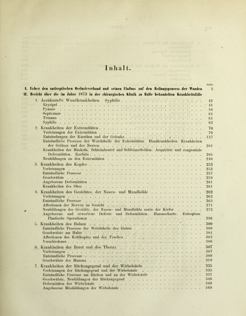 Inhalt Seite I. Ueber «len nutiseptischen Occlusmerbaml mul seinen Finliuss auf den lleiluugsprocess der Munden 3 II. Ilerieht über die im Jahre 1873 in der chirurgischen Klinik zu Halle behandelten Krankheitsfälle 1. Accidentelle Wundkrankli eiten. Syphilis 41 Erysipel 41 Pyämie 58 Septicämie 61 Tetanus 61 Syphilis 62 2. Krankheiten der Extremitäten 70 Verletzungen der Extremitäten 70 Entzündungen der Knochen und der Gelenke 137 Entzündliche Processe der Weichtheile der Extremitäten. Hautkrankheiten. Krankheiten der Gefässe und der Nerven 201 Krankheiten der Muskeln, Schleimbeutel und Schleimscheiden. Acquirirte und congenitale Deformitäten. Rachitis 205 Neubildungen an den Extremitäten • 240 3. Krankheiten des Kopfes 253 Verletzungen 253 Entzündliche Processe 257 Geschwülste 259 Angeborene Deformitäten 261 Krankheiten des Ohrs 261 4. Krankheiten des Gesichtes, der Nasen- und Mundhöhle 262 Verletzungen 262 Entzündliche Processe 263 Affectionen der Nerven im Gesicht 271 f Neubildungen des Gesichts, der Nasen- und Mundhöhle sowie der Kiefer 272 Angeborene und erworbene Defecte und Deformitäten. Hasenscharte. Ectropium. Plastische Operationen 296 5. Krankheiten des Halses ' 300 Entzündliche Processe der Weichtheile des Halses 300 Geschwülste am Halse ' 301 Affectionen des Kehlkopfes und der Trachea 303 Verschiedenes 306 6. Krankheiten der Brust und des Thorax 307 Verletzungen * . 307 Entzündliche Processe 309 Geschwülste der Mamma 310 7. Krankheiten der Rückengegend und der Wirbelsäule 335 Verletzungen der Rückengegend und der Wirbelsäule 335 Entzündliche Processe am Rücken und an der Wirbelsäule 337 Geschwülste, Neubildungen der Rückengegend 348 Deformitäten der Wirbelsäule 349 Angeborene Missbildungen der Wirbelsäule 349