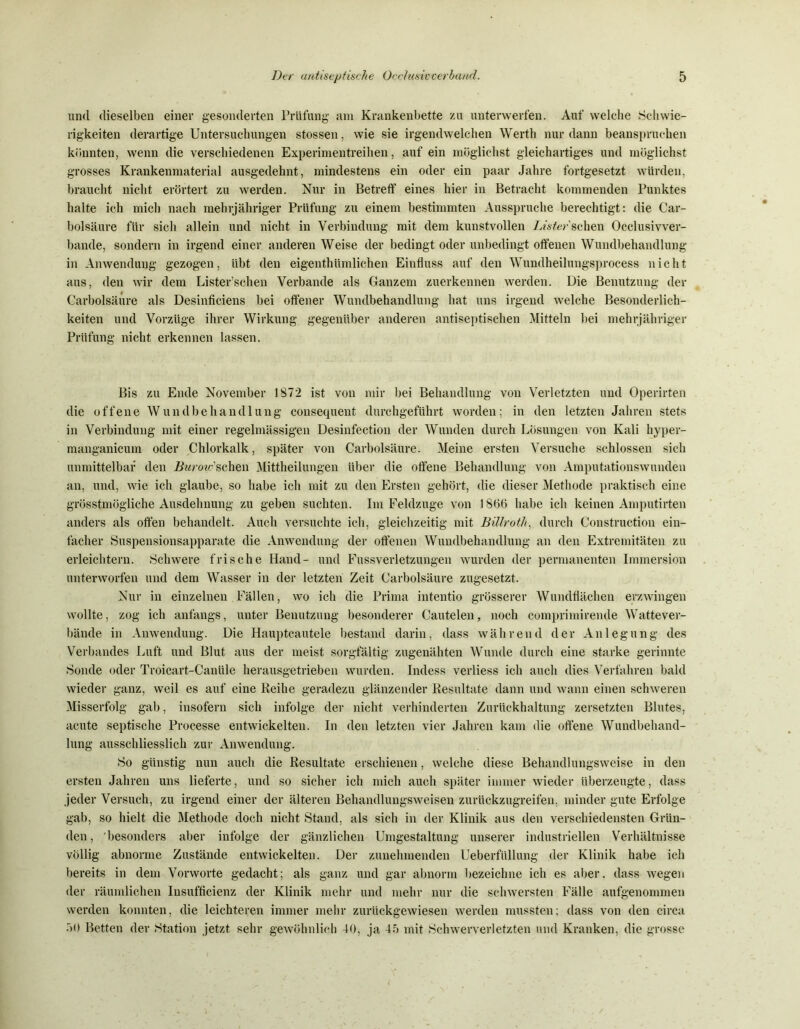 und dieselben einer gesonderten Prüfung am Krankenbette zu unterwerfen. Auf welche Schwie- rigkeiten derartige Untersuchungen stossen, wie sie irgendwelchen Werth nur dann beanspruchen könnten, wenn die verschiedenen Experimentreihen, auf ein möglichst gleichartiges und möglichst grosses Krankenmaterial ausgedehnt, mindestens ein oder ein paar Jahre fortgesetzt würden, braucht nicht erörtert zu werden. Nur in Betreff eines hier in Betracht kommenden Punktes halte ich mich nach mehrjähriger Prüfung zu einem bestimmten Ausspruche berechtigt: die Car- bolsäure für sich allein und nicht in Verbindung mit dem kunstvollen Lister sehen Occlusivver- bande, sondern in irgend einer anderen Weise der bedingt oder unbedingt offenen Wundbehandlung in Anwendung gezogen, übt den eigenthümlichen Einfluss auf den Wundheilungsprocess nicht aus, den wir dem Lister’schen Verbände als Ganzem zuerkennen werden. Die Benutzung der Carbolsäure als Desinficiens bei offener Wundbehandlung hat uns irgend welche Besonderlich- keiten und Vorzüge ihrer Wirkung gegenüber anderen antiseptischen Mitteln bei mehrjähriger Prüfung nicht erkennen lassen. Bis zu Ende November 1872 ist von mir bei Behandlung von Verletzten und Operirten die offene Wundbehandlung consequent durchgeführt worden; in den letzten Jahren stets in Verbindung mit einer regelmässigen Desinfection der Wunden durch Lösungen von Kali hyper- manganicum oder Chlorkalk, später von Carbolsäure. Meine ersten Versuche schlossen sich unmittelbar den Ifww’schen Mittheilungen über die offene Behandlung von Amputationswunden an, und, wie ich glaube, so habe ich mit zu den Ersten gehört, die dieser Methode praktisch eine grösstmögliche Ausdehnung zu geben suchten. Im Feldzuge von 1866 habe ich keinen Amputirten anders als offen behandelt. Auch versuchte ich, gleichzeitig mit Billroth, durch Construction ein- facher Suspensionsapparate die Anwendung der offenen Wundbehandlung an den Extremitäten zu erleichtern. Schwere frische Hand- und Fussverletzungen wurden der permanenten Immersion unterworfen und dem Wasser in der letzten Zeit Carbolsäure zugesetzt. Nur in einzelnen Fällen, wo ich die Prima intentio grösserer Wundflächen erzwingen wollte, zog ich anfangs, unter Benutzung besonderer Cautelen, noch comprimirende Wattever- bände in Anwendung. Die Hauptcautele bestand darin, dass während der Anlegung des Verbandes Luft und Blut aus der meist sorgfältig zugenähten Wunde durch eine starke gerinnte Sonde oder Troicart-Canüle herausgetrieben wurden. Indess verliess ich auch dies Verfahren bald wieder ganz, weil es auf eine Reihe geradezu glänzender Resultate dann und wann einen schweren Misserfolg gab, insofern sich infolge der nicht verhinderten Zurückhaltung zersetzten Blutes, acute septische Processe entwickelten. In den letzten vier Jahren kam die offene Wundbehand- lung ausschliesslich zur Anwendung. So günstig nun auch die Resultate erschienen, welche diese Behandlungsweise in den ersten Jahren uns lieferte, und so sicher ich mich auch später immer wieder überzeugte, dass jeder Versuch, zu irgend einer der älteren Behandlungsweisen zurückzugreifen, minder gute Erfolge gab, so hielt die Methode doch nicht Stand, als sich in der Klinik aus den verschiedensten Grün- den, 'besonders aber infolge der gänzlichen Umgestaltung unserer industriellen Verhältnisse völlig abnorme Zustände entwickelten. Der zunehmenden Ueberfüllung der Klinik habe ich bereits in dem Vorworte gedacht; als ganz und gar abnorm bezeichne ich es aber, dass wegen der räumlichen Insufflcienz der Klinik mehr und mehr nur die schwersten Fälle aufgenommen werden konnten, die leichteren immer mehr zurückgewiesen werden mussten; dass von den circa 50 Betten der Station jetzt sehr gewöhnlich 40, ja 45 mit Schwerverletzten und Kranken, die grosse