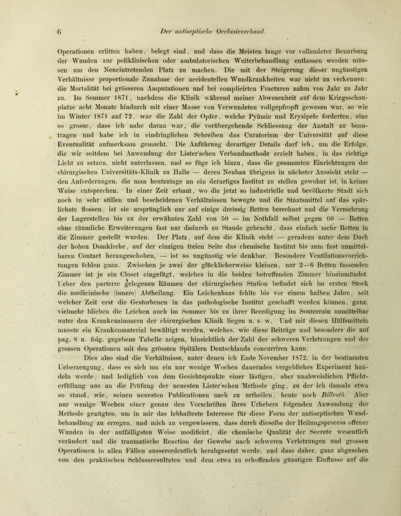 Operationen erlitten haben, belegt sind, und dass die Meisten lange vor vollendeter Benarbung der Wunden zur poliklinischen oder ambulatorischen Weiterbehandlung entlassen werden müs- sen um den Neueintretenden Platz zu machen. Die mit der Steigerung dieser ungünstigen Verhältnisse proportionale Zunahme der accidentellen Wundkrankheiten war nicht zu verkennen: die Mortalität bei grösseren Amputationen und bei complicirten Fracturen nahm von Jahr zu Jahr zu. Im Sommer 1871 , nachdem die Klinik während meiner Abwesenheit auf dem Kriegsschau- plätze acht Monate hindurch mit einer Masse von Verwundeten vollgepfropft gewesen war. so wie im Winter 1871 auf 72, war die Zahl der Opfer, welche Pyämie und Erysipele forderten, eine so grosse, dass ich nahe daran war, die vorübergehende Schliessung der Anstalt zu bean- tragen und habe ich in eindringlichen Schreiben das Curatorium der Universität auf diese Eventualität aufmerksam gemacht. Die Anführung derartiger Details darf ich, um die Erfolge, die wir seitdem bei Anwendung der Lister’schen Verbandmethode erzielt haben, in das richtige Licht zu setzen, nicht unterlassen, und so füge ich hinzu, dass die gesammten Einrichtungen der chirurgischen Universitäts-Klinik zu Halle — deren Neubau übrigens in nächster Aussicht steht — den Anforderungen, die man heutzutage an ein derartiges Institut zu stellen gewohnt ist. in keiner Weise entsprechen. In einer Zeit erbaut, wo die jetzt so industrielle und bevölkerte Stadt sich noch in sehr stillen und bescheidenen Verhältnissen bewegte und die Staatsmittel auf das spär- lichste flössen, ist sie ursprünglich nur auf einige dreissig Betten berechnet und die Vermehrung der Lagerstellen bis zu der erwähnten Zahl von 50 — im Nothfall selbst gegen 60 — Betten ohne räumliche Erweiterungen fast nur dadurch zu Stande gebracht. dass einfach mehr Betten in die Zimmer gestellt wurden. Der Platz, auf dem die Klinik steht — geradezu unter dem Dach der hohen Domkirche, auf der einzigen freien Seite das chemische Institut bis zum fast unmittel- baren Contact herangeschoben, — ist so ungünstig wie denkbar. Besondere Ventilationsvorrich- tungen fehlen ganz. Zwischen je zwei der glücklicherweise kleinen, nur 2—6 Betten fassenden Zimmer ist je ein Closet eingefügt, welches in die beiden betreffenden Zimmer hineinmündet. Ueber den parterre gelegenen Räumen der chirurgischen Station befindet sich im ersten Stock die medicinische (innere) Abtheilung. Ein Leichenhaus fehlte bis vor einem halben Jahre, seit welcher Zeit erst die Gestorbenen in das pathologische Institut geschafft werden können, ganz, vielmehr blieben die Leichen auch im Sommer bis zu ihrer Beerdigung im Souterrain unmittelbar unter den Krankenzimmern der chirurgischen Klinik liegen u. s. w. Und mit diesen Hülfsmitteln musste ein Krankenmaterial bewältigt werden, welches, wie diese Beiträge und besonders die auf pag. 8 u. folg, gegebene Tabelle zeigen, hinsichtlich der Zahl der schweren Verletzungen und der grossen Operationen mit den grössten Spitälern Deutschlands concurriren kann. Dies also sind die Verhältnisse, unter denen ich Ende November 1872, in der bestimmten Ueberzeugung, dass es sich um ein nur wenige Wochen dauerndes vergebliches Experiment han- deln werde, und lediglich von dem Gesichtspunkte einer lästigen, aber unabweislichen Pflicht- erfüllung aus an die Prüfung der neuesten Lister’schen Methode ging, zu der ich damals etwa so stand, wie, seinen neuesten Publicationen nach zu urtheilen. heute noch BUJroth. Aber nur wenige Wochen einer genau den Vorschriften ihres Urhebers folgenden Anwendung der Methode genügten, um in mir das lebhafteste Interesse für diese Form der antiseptischen Wund- behandlung zu erregen, und mich zu vergewissern, dass durch dieselbe der Heilungsprocess offener Wunden in der auffälligsten Weise modificirt, die chemische Qualität der Seerete wesentlich verändert und die traumatische Reaction der Gewebe nach schweren Verletzungen und grossen Operationen in allen Fällen ausserordentlich herabgesetzt werde, und dass daher, ganz abgesehen von den praktischen Schlussresultaten und dem etwa zu erhoffenden günstigen Einflüsse auf die