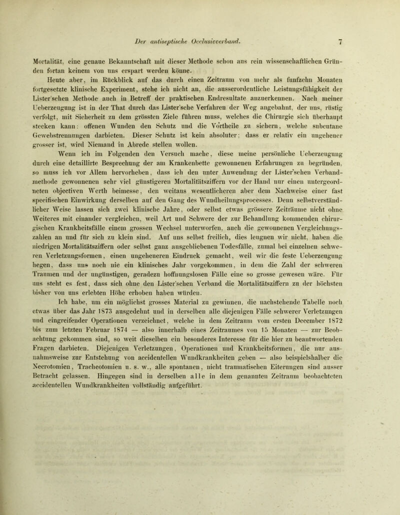 Mortalität, eine genaue Bekanntschaft mit dieser Methode schon aus rein wissenschaftlichen Grün- den fortan keinem von uns erspart werden könne. Heute aber, im Rückblick auf das durch einen Zeitraum von mehr als fünfzehn Monaten fortgesetzte klinische Experiment, stehe ich nicht an, die ausserordentliche Leistungsfähigkeit der Lister’schen Methode auch in Betreff der praktischen Endresultate anzuerkennen. Nach meiner Ueberzeugung ist in der That durch das Lister’sche Verfahren der Weg angebahnt, der uns, rüstig verfolgt, mit Sicherheit zu dem grössten Ziele führen muss, welches die Chirurgie sich überhaupt stecken kann: offenen Wunden den Schutz und die Vortheile zu sichern, welche subcutane Gewebstrennungen darbieten. Dieser Schutz ist kein absoluter; dass er relativ ein ungeheuer grosser ist, wird Niemand in Abrede stellen wollen. Wenn ich im Folgenden den Versuch mache, diese meine persönliche Ueberzeugung durch eine detaillirte Besprechung der am Krankenbette gewonnenen Erfahrungen zu begründen, so muss ich vor Allem hervorheben, dass ich den unter Anwendung der Lister’schen Verband- methode gewonnenen sehr viel günstigeren Mortalitätsziffern vor der Hand nur einen untergeord- neten objectiven Werth beimesse, den weitaus wesentlicheren aber dem Nachweise einer fast specifischen Einwirkung derselben auf den Gang des Wundheilungsprocesses. Denn selbstverständ- licher Weise lassen sich zwei klinische Jahre, oder selbst etwas grössere Zeiträume nicht ohne Weiteres mit einander vergleichen, weil Art und Schwere der zur Behandlung kommenden chirur- gischen Krankheitsfälle einem grossen Wechsel unterworfen, auch die gewonnenen Vergleichungs- zahlen an und für sich zu klein sind. Auf uns selbst freilich, dies leugnen wir nicht, haben die niedrigen Mortalitätsziffern oder selbst ganz ausgebliebenen Todesfälle, zumal bei einzelnen schwe- ren Verletzungsformen, einen ungeheueren Eindruck gemacht, weil wir die feste Ueberzeugung hegen, dass uns noch nie ein klinisches Jahr vorgekommen, in dem die Zahl der schweren Traumen und der ungünstigen, geradezu hoffnungslosen Fälle eine so grosse gewesen wäre. Für uns steht es fest, dass sich ohne den Lister'schen Verband die Mortalitätsziffern zu der höchsten bisher von uns erlebten Höhe erhoben haben würden. Ich habe, um ein möglichst grosses Material zu gewinnen, die nachstehende Tabelle noch etwas über das Jahr 1873 ausgedehnt und in derselben alle diejenigen Fälle schwerer Verletzungen und eingreifender Operationen verzeichnet, welche in dem Zeitraum vom ersten Deeember 1872 bis zum letzten Februar 1874 — also innerhalb eines Zeitraumes von 15 Monaten — zur Beob- achtung gekommen sind, so weit dieselben ein besonderes Interesse für die hier zu beantwortenden Fragen darbieten. Diejenigen Verletzungen, Operationen und Krankheitsformen, die nur aus- nahmsweise zur Entstehung von accidentellen Wundkrankheiten geben — also beispielshalber die Necrotomien, Tracheotomien u. s. w., alle spontanen, nicht traumatischen Eiterungen sind ausser Betracht gelassen. Hingegen sind in derselben alle in dem genannten Zeitraum beobachteten accidentellen Wundkrankheiten vollständig aufgeführt.