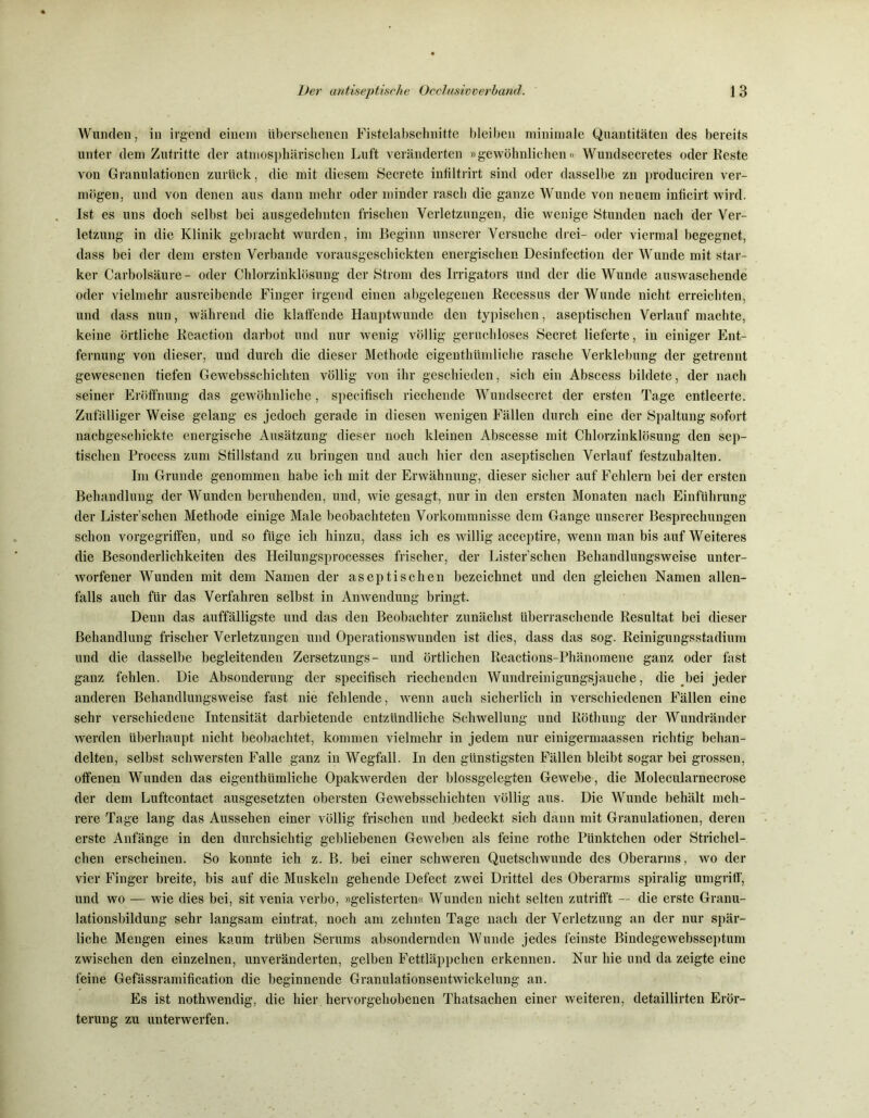Wunden, in irgend einem übersehenen Fistelabschnitte bleiben minimale Quantitäten des bereits unter dem Zutritte der atmosphärischen Luft veränderten »gewöhnlichen« Wundsecretes oder Feste von Granulationen zurück, die mit diesem Secrete infiltrirt sind oder dasselbe zn produciren ver- mögen, und von denen aus dann mehr oder minder rasch die ganze Wunde von neuem inficirt wird. Ist es uns doch selbst bei ausgedehnten frischen Verletzungen, die wenige Stunden nach der Ver- letzung in die Klinik gebracht wurden, im Beginn unserer Versuche drei- oder viermal begegnet, dass bei der dem ersten Verbände vorausgeschickten energischen Desinfection der Wunde mit star- ker Carbolsäure- oder Chlorzinklösung der Strom des Irrigators und der die Wunde auswaschende oder vielmehr ausreibende Finger irgend einen abgelegenen Recessus der Wunde nicht erreichten, und dass nun, während die klaffende Hauptwunde den typischen, aseptischen Verlauf machte, keine örtliche Reaction darbot und nur wenig völlig geruchloses Secret lieferte, in einiger Ent- fernung von dieser, und durch die dieser Methode eigenthümliche rasche Verklebung der getrennt gewesenen tiefen Gewebsschickten völlig von ihr geschieden, sich ein Abscess bildete, der nach seiner Eröffnung das gewöhnliche, specifisch riechende Wundsecret der ersten Tage entleerte. Zufälliger Weise gelang es jedoch gerade in diesen wenigen Fällen durch eine der Spaltung sofort nachgeschickte energische Ausätzung dieser noch kleinen Abscesse mit Chlorzinklösung den sep- tischen Process zum Stillstand zu bringen und auch hier den aseptischen Verlauf festzuhalten. Im Grunde genommen habe ich mit der Erwähnung, dieser sicher auf Fehlern bei der ersten Behandlung der Wunden beruhenden, und, wie gesagt, nur in den ersten Monaten nach Einführung der Lister’schen Methode einige Male beobachteten Vorkommnisse dem Gange unserer Besprechungen schon vorgegriffen, und so füge ich hinzu, dass ich es willig acceptire, wenn man bis auf Weiteres die Besonderlichkeiten des Heilungsprocesses frischer, der Lister’schen Behandlungsweise unter- worfener Wunden mit dem Namen der aseptischen bezeichnet und den gleichen Namen allen- falls auch für das Verfahren selbst in Anwendung bringt. Denn das auffälligste und das den Beobachter zunächst überraschende Resultat bei dieser Behandlung frischer Verletzungen und Operationswunden ist dies, dass das sog. Reinigungsstadium und die dasselbe begleitenden Zersetzungs- und örtlichen Reactions-Phänomene ganz oder fast ganz fehlen. Die Absonderung der specifisch riechenden Wundreinigungsjauche, die bei jeder anderen Behandlungsweise fast nie fehlende, wenn auch sicherlich in verschiedenen Fällen eine sehr verschiedene Intensität darbietende entzündliche Schwellung und Röthung der Wundränder werden überhaupt nicht beobachtet, kommen vielmehr in jedem nur einigermaassen richtig behan- delten, selbst schwersten Falle ganz in Wegfall. In den günstigsten Fällen bleibt sogar bei grossen, offenen Wunden das eigenthümliche Opakwerden der blossgelegten Gewebe , die Molecularnecrose der dem Luftcontact ausgesetzten obersten Gewebsschickten völlig aus. Die Wunde behält meh- rere Tage lang das Aussehen einer völlig frischen und bedeckt sich dann mit Granulationen, deren erste Anfänge in den durchsichtig gebliebenen Geweben als feine rothe Pünktchen oder Strichel- chen erscheinen. So konnte ich z. B. bei einer schweren Quetschwunde des Oberarms, wo der vier Finger breite, bis auf die Muskeln gehende Defect zwei Drittel des Oberarms spiralig umgriff, und wo — wie dies bei, sit venia verbo, »gelisterten« Wunden nicht selten zutrifft — die erste Granu- lationsbildung sehr langsam eintrat, noch am zehnten Tage nach der Verletzung an der nur spär- liche Mengen eines kaum trüben Serums absondernden Wunde jedes feinste Bindegewebsseptum zwischen den einzelnen, unveränderten, gelben Fettläppchen erkennen. Nur hie und da zeigte eine feine Gefässramification die beginnende Granulationsentwickelung an. Es ist nothwendig, die hier hervorgehobenen Thatsacken einer weiteren, detaillirten Erör- terung zu unterwerfen.