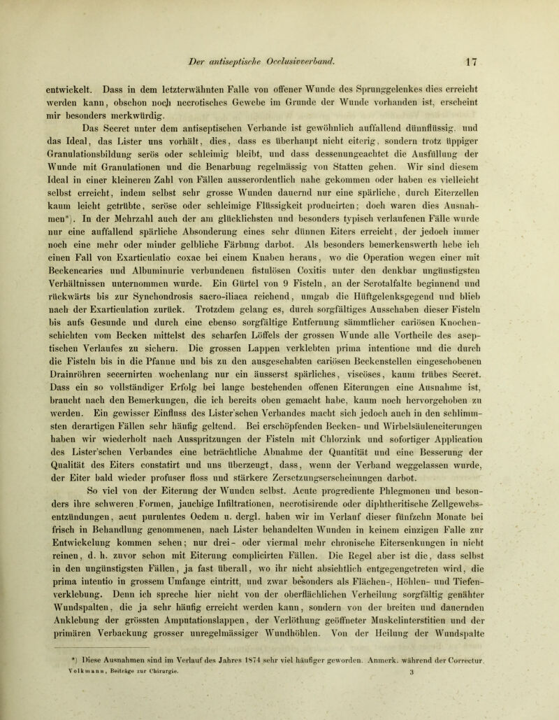 entwickelt. Dass in dem letzterwähnten Falle von offener Wunde des Sprunggelenkes dies erreicht werden kann, obschon noch necrotisches Gewebe im Grunde der Wunde vorhanden ist, erscheint mir besonders merkwürdig. Das Secret unter dem antiseptischen Verbände ist gewöhnlich auffallend dünnflüssig, und das Ideal, das Lister uns vorhält, dies, dass es überhaupt nicht eiterig, sondern trotz üppiger Granulationsbildung serös oder schleimig bleibt, und dass dessenungeachtet die Ausfüllung der Wunde mit Granulationen und die Benarbung regelmässig von Statten gehen. Wir sind diesem Ideal in einer kleineren Zahl von Fällen ausserordentlich nahe gekommen oder haben es vielleicht selbst erreicht, indem selbst sehr grosse Wunden dauernd nur eine spärliche, durch Eiterzellen kaum leicht getrübte, seröse oder schleimige Flüssigkeit producirten; doch waren dies Ausnah- men*). In der Mehrzahl auch der am glücklichsten und besonders typisch verlaufenen Fälle wurde nur eine auffallend spärliche Absonderung eines sehr dünnen Eiters erreicht, der jedoch immer noch eine mehr oder minder gelbliche Färbung darbot. Als besonders bemerkenswert!! hebe ich einen Fall von Exarticulatio coxae bei einem Knaben heraus, wo die Operation wegen einer mit Beckencaries und Albuminurie verbundenen fistulösen Coxitis unter den denkbar ungünstigsten Verhältnissen unternommen wurde. Ein Gürtel von 9 Fisteln, an der Scrotalfalte beginnend und rückwärts bis zur Synchondrosis sacro-iliaca reichend, umgab die Hüftgelenksgegend und blieb nach der Exarticulation zurück. Trotzdem gelang es, durch sorgfältiges Ausschaben dieser Fisteln bis aufs Gesunde und durch eine ebenso sorgfältige Entfernung sämmtlicher cariösen Knochen- schichten vom Becken mittelst des scharfen Löffels der grossen Wunde alle Vortheile des asep- tischen Verlaufes zu sichern. Die grossen Lappen verklebten prima intentione und die durch die Fisteln bis in die Pfanne und bis zu den ausgeschabten cariösen Beckenstellen eingeschobenen Drainröhren secernirten wochenlang nur ein äusserst spärliches, viscöses, kaum trübes Beeret. Dass ein so vollständiger Erfolg bei lange bestehenden offenen Eiterungen eine Ausnahme ist, braucht nach den Bemerkungen, die ich bereits oben gemacht habe, kaum noch hervorgehoben zu werden. Ein gewisser Einfluss des Lister’schen Verbandes macht sich jedoch auch in den schlimm- sten derartigen Fällen sehr häufig geltend. Bei erschöpfenden Becken- und Wirbelsäuleneiterungen haben wir wiederholt nach Ausspritzungen der Fisteln mit Chlorzink und sofortiger Application des Lister’schen Verbandes eine beträchtliche Abnahme der Quantität und eine Besserung der Qualität des Eiters constatirt und uns überzeugt, dass, wenn der Verband weggelassen wurde, der Eiter bald wieder profuser floss und stärkere Zersetzungserscheinungen darbot. Bo viel von der Eiterung der Wunden selbst. Acute progrediente Phlegmonen und beson- ders ihre schweren Formen, jauchige Infiltrationen, necrotisirende oder diphtheritische Zellgewebs- entzündungen , acut purulentes Oedem u. dergl. haben wir im Verlauf dieser fünfzehn Monate bei frisch in Behandlung genommenen, nach Lister behandelten Wunden in keinem einzigen Falle zur Entwickelung kommen sehen; nur drei- oder viermal mehr chronische Eitersenkungen in nicht reinen, d. h. zuvor schon mit Eiterung complicirten Fällen. Die Regel aber ist die, dass selbst in den ungünstigsten Fällen, ja fast überall, wo ihr nicht absichtlich entgegengetreten wird, die prima intentio in grossem Umfange eintritt, und zwar besonders als Flächen-, Höhlen- und Tiefen- verklebung. Denn ich spreche hier nicht von der oberflächlichen Verheilung sorgfältig genähter Wundspalten, die ja sehr häufig erreicht werden kann, sondern von der breiten und dauernden Anklebung der grössten Amputationslappen, der Verlöthuug geöffneter Muskelinterstitien und der primären Verbackung grosser unregelmässiger Wundhöhlen. Von der Heilung der Wundspalte *) Diese Ausnahmen sind im Verlauf des Jahres 1874 sehr viel häufiger geworden. Anmerk, während der Correctur. Volk mann, Beiträge zur Chirurgie. 3