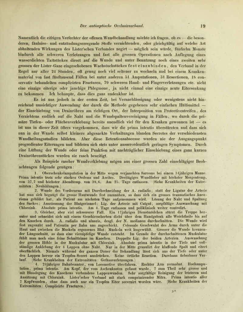 Namentlich die eifrigen Verfechter der offenen Wundbehandlung möchte ich fragen, ob es — die beson- deren, fäulniss- und entzündungserregende Stoffe vernichtenden, oder gleichgültig auf welche Art abhaltenden Wirkungen des Lister’schen Verbandes negirt — möglich sein würde, fünfzehn Monate hindurch alle schweren Verletzungen und fast alle grossen Operationen nach Auflegung eines wasserdichten Taitstiickes direct auf die Wunde und unter Benutzung noch eines zweiten sehr grossen der Lister-Gaze eingeschobenen Wachstuchstückes fest einzubinden, den Verband in der Regel nur aller 24 Stunden, oft genug noch viel seltener zu wechseln und bei einem Kranken- material von fast fünftausend Fällen bei unter anderen 51 Amputationen, 31 Resectionen, 18 con- servativ behandelten complicirten Fracturen, 79 schweren Hand- und Fingerverletzungen etc. nicht eine einzige eiterige oder jauchige Phlegmone, ja nicht einmal eine einzige acute Eitersenkung zu bekommen. Ich behaupte, dass dies ganz undenkbar ist. Es ist uns jedoch in der ersten Zeit, bei Vernachlässigung oder wenigstens nicht hin- reichend umsichtiger Anwendung der durch die Methode gegebenen sehr einfachen Hülfsmittel — der Einschiebung von Drainröhren am richtigen Ort, der Interposition von Protectivestreifen, des Verzichtens endlich auf die Naht und die Wundspaltenvereinigung in Fällen, wo durch die pri- märe Tiefen- oder Flächenverklebung bereits unendlich viel für den Kranken gewonnen ist — es ist uns in dieser Zeit öfters vorgekommen, dass wir die prima intentio überstürzten und dass sich nun in der Wunde selbst kleinere abgesackte Verhaltungen blanden Secretes der verschiedensten Wundheilungsstadien bildeten. Aber diese Retentionsabscesse wurden nie der Ausgangspunkt progredienter Eiterungen und bildeten sich stets unter ausserordentlich geringen Symptomen. Durch eine Lüftung der Wunde oder feine Punktion mit nachträglicher Einschiebung eines ganz kurzen Drainröhrenstückes wurden sie rasch beseitigt. Als Beispiele rascher Wundverklebung mögen aus einer grossen Zahl einschlägiger Beob- achtungen folgende genügen: 1. Oberschenkelamputation in der Mitte wegen verjauchten Sarcoms bei einem 34jährigen Manne. Prima intentio trotz sehr starken Oedems und Ascites. Dreitägiges Wundfieber mit höchster Morgentemp. von 37,7 und höchster Abendtemp. von 38,6. Am 25. Tage entlassen. (Siehe Krankheiten der Extre- mitäten: Neubildungen.) 2. Wunde des Vorderarms mit Durchschneidung der A. radialis; statt der Ligatur der Arterie hat man sich begnügt die grosse Hautwunde fest zuzunähen, so dass sich ein grosses traumatisches Aneu- risma gebildet hat, als Patient am nächsten Tage aufgenommen wird. Lösung der Naht und Spaltung des Sackes; Ausräumung der Blutgerinnsel; Lig. der Arterie mit Catgut, sorgfältige Auswaschung mit Chlorzink. Absolute prima intentio. Am 4. Tage entlassen und poliklinisch weiter controlirt. 3. Gleicher, aber viel schwererer Fall. Ein 17jähriges Dienstmädchen stürzt die Treppe her- unter und schneidet sich mit einem Geschirrscherben dicht über dem Handgelenk alle Weichtheile bis auf den Knochen durch. A. radialis und ulnaris, desgl. der N. medianus durchschnitten. Die Wunde wird fest zugenäht und Patientin per Bahn uns zugeschickt. Colossale Geschwulst des Arms durch unter die Haut und zwischen die Muskeln ergossenes Blut; Muskeln weit losgewühlt. Grosser die Wunde kreuzen- der Längsschnitt, so dass eine vierzipfelige Wunde entsteht. Im Grunde der durchschnittenen Muskulatur fühlt man noch eine feine Schnittrinne im Knochen. Doppelte Lig. der beiden Arterien. Auswaschung der grossen Höhle in der Muskulatur mit Chlorzink. Absolute prima intentio in der Tiefe und voll- ständige Anklebung der 4 Lappen ohne Naht. Nur in der Mitte granulirt der klaffende Spalt und eitert oberflächlich. Niemals während der ganzen Dauer der Behandlung lässt sich aus der Tiefe oder unter den Lappen hervor ein Tropfen Secret ausdriieken. Keine örtliche Reaction. Durchaus fieberloser Ver- lauf. (Siehe Krankheiten der Extremitäten: Gefässverletzungen.) 4. 24jähriger Bahnbeamter, von Locomotive überfahren. Rechter Arm zermalmt. Hochampu- tation, prima intentio. Am Kopf, der vom Aschenkasten gefasst wurde, 7 zum Theil sehr grosse und mit Blosslegung des Knochens verbundene Lappenwunden. Sehr sorgfältige Reinigung der letzteren und Ausätzung mit Chlorzink. Lister’scher Verband mit stark comprimirender Mitra. Prima intentio aller 7 Kopfwunden, ohne dass auch nur ein Tropfen Eiter secernirt worden wäre. (Siehe Krankheiten der Extremitäten: Complicirte Fracturen.)