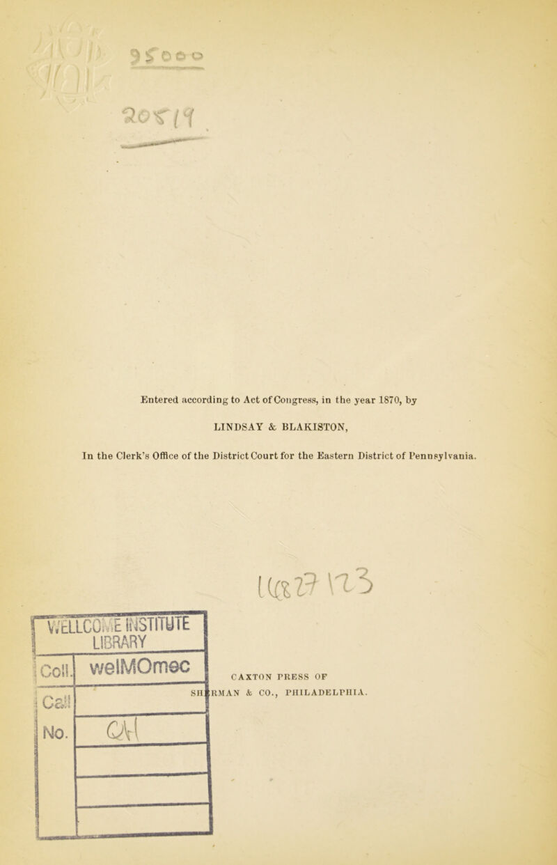 If Qorii Entered according to Act of Congress, in the year 1870, by LINDSAY & BLAKISTON, In the Clerk’s Office of the District Court for the Eastern District of Pennsylvania. I ($ 1? VI WELLCOME INSTITUTE LIBRARY I Coll. No. welMOmec SH CAXTON TRESS OF RMAN k CO., PHILADELPHIA.