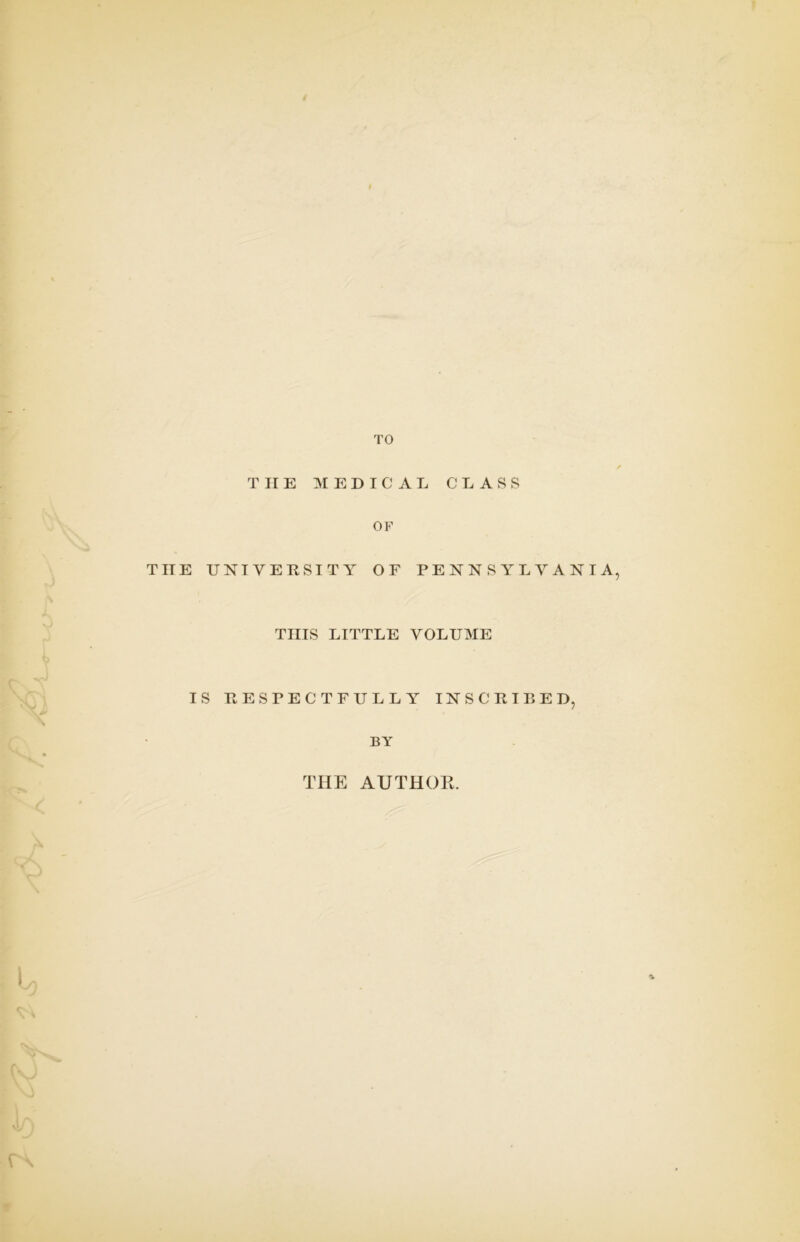 TO THE MEDICAL CLASS OF THE UNIVERSITY OF PENNSYLVANIA, THIS LITTLE VOLUME IS RESPECTFULLY INSCRIBED, BY THE AUTHOR.