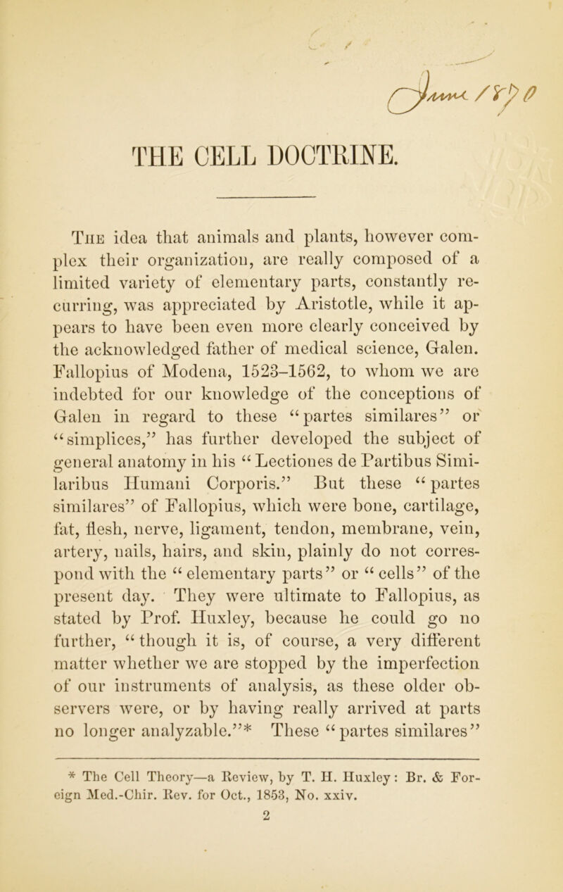 / THE CELL DOCTRINE. The idea that animals and plants, however com- plex their organization, are really composed of a limited variety of elementary parts, constantly re- curring, was appreciated by Aristotle, while it ap- pears to have been even more clearly conceived by the acknowledged father of medical science, Galen. Fallopius of Modena, 1523-1562, to whom we are indebted for our knowledge of the conceptions of Galen in regard to these “ partes similares” or “simplices,” has further developed the subject of general anatomy in his “ Lectiones de Partibus Simi- laribus Humani Corporis.” But these “ partes similares” of Fallopius, which were bone, cartilage, fat, flesh, nerve, ligament, tendon, membrane, vein, artery, nails, hairs, and skin, plainly do not corres- pond with the “ elementary parts” or “ cells” of the present day. They were ultimate to Fallopius, as stated by Prof. Huxley, because he could go no further, “ though it is, of course, a very different matter whether we are stopped by the imperfection of our instruments of analysis, as these older ob- servers were, or by having really arrived at parts no longer analyzable.”* These “ partes similares” * The Cell Theory—a Review, by T. H. Huxley: Br. & For- eign Med.-Chir. Rev. for Oct., 1853, No. xxiv.