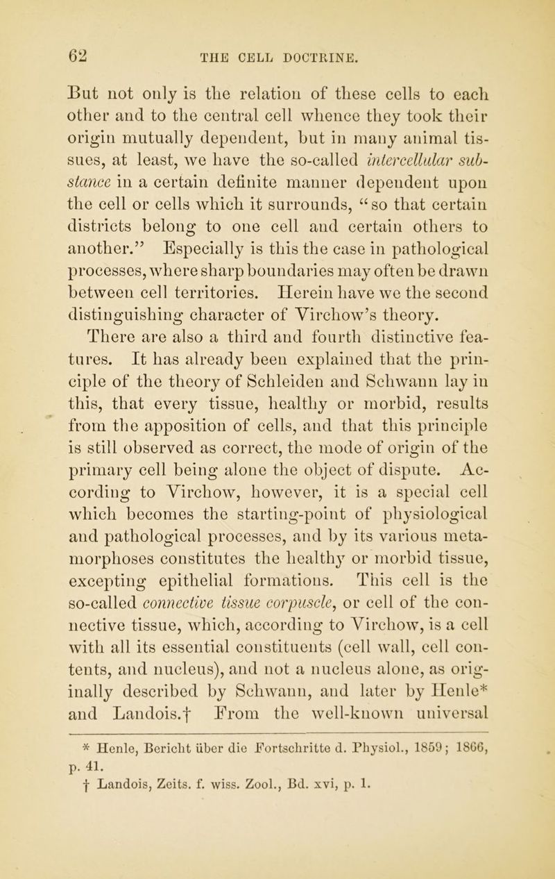 But not only is tlie relation of these cells to each other and to the central cell whence they took their origin mutually dependent, hut in many animal tis- sues, at least, we have the so-called intercellular sub- stance in a certain definite manner dependent upon the cell or cells which it surrounds, “so that certain districts belong to one cell and certain others to another.” Especially is this the case in pathological processes, where sharp boundaries may often be drawn between cell territories. Herein have we the second distinguishing character of Virchow’s theory. There are also a third and fourth distinctive fea- tures. It has already been explained that the prin- ciple of the theory of Schleiden and Schwann lay in this, that every tissue, healthy or morbid, results from the apposition of cells, and that this principle is still observed as correct, the mode of origin of the primary cell being alone the object of dispute. Ac- cording to Virchow, however, it is a special cell which becomes the starting-point of physiological and pathological processes, and by its various meta- morphoses constitutes the healthy or morbid tissue, excepting epithelial formations. This cell is the so-called connective tissue corpuscle, or cell of the con- nective tissue, which, according to Virchow, is a cell with all its essential constituents (cell wall, cell con- tents, and nucleus), and not a nucleus alone, as orig- inally described by Schwann, and later by Henle* and Landois.j* From the well-known universal * Henle, Bericlit liber die Fortscliritte d. Physiol., 1859; 1806, p. 41. f Landois, Zeits. f. wiss. Zool., Bd. xvi, p. 1.