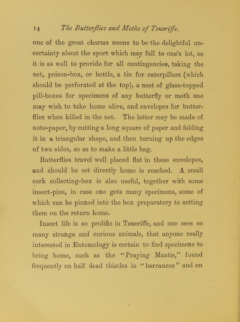 one of the great charms seems to he the delightful un- certainty about the sport which may fall to one’s lot, so it is as well to provide for all contingencies, taking the net, poison-box, or bottle, a tin for caterpillars (which should be perforated at the top), a nest of glass-topped pill-boxes for specimens of any butterfly or moth one may wish to take home alive, and envelopes for butter- flies when killed in the net. The latter may be made of note-paper, by cutting a long square of paper and folding it in a triangular shape, and then turning up the edges of two sides, so as to make a little bag. Butterflies travel well placed flat in these envelopes, and should be set directly home is reached. A small cork collecting-box is also useful, together with some insect-pins, in case one gets many specimens, some of which can be pinned into the box preparatory to setting them on the return home. Insect life is so prolific in Teneriffe, and one sees so many strange and curious animals, that anyone really interested in Entomology is certain to find specimens to bring home, such as the “Praying Mantis,” found frequently on half dead thistles in “barrancos” and on