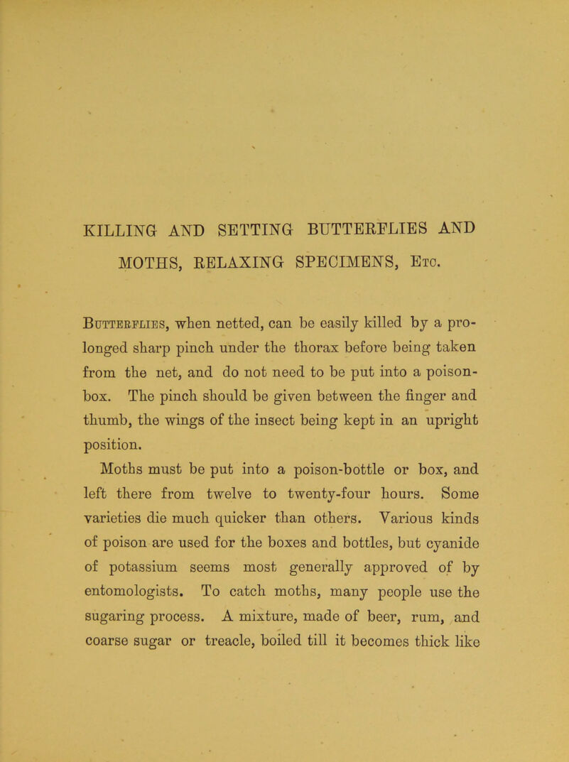 KILLING AND SETTING BUTTERFLIES AND MOTHS, RELAXING SPECIMENS, Eto. Butterflies, when netted, can be easily killed by a pro- longed sharp pinch under the thorax before being taken from the net, and do not need to be put into a poison- box. The pinch should be given between the finger and thumb, the wings of the insect being kept in an upright position. Moths must be put into a poison-bottle or box, and left there from twelve to twenty-four hours. Some varieties die much quicker than others. Various kinds of poison are used for the boxes and bottles, but cyanide of potassium seems most generally approved of by entomologists. To catch moths, many people use the sugaring process. A mixture, made of beer, rum, and coarse sugar or treacle, boiled till it becomes thick like