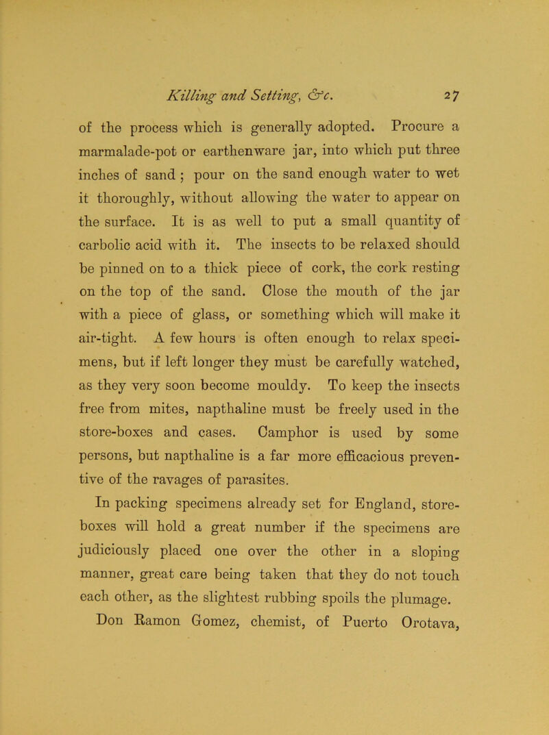 of the process which is generally adopted. Procure a marmalade-pot or earthenware jar, into which put three inches of sand ; pour on the sand enough water to wet it thoroughly, without allowing the water to appear on the surface. It is as well to put a small quantity of carbolic acid with it. The insects to be relaxed should be pinned on to a thick piece of cork, the cork resting on the top of the sand. Close the mouth of the jar with a piece of glass, or something which will make it air-tight. A few hours is often enough to relax speci- mens, but if left longer they must be carefully watched, as they very soon become mouldy. To keep the insects free from mites, napthaline must be freely used in the store-boxes and cases. Camphor is used by some persons, but napthaline is a far more efficacious preven- tive of the ravages of parasites. In packing specimens already set for England, store- boxes will hold a great number if the specimens are judiciously placed one over the other in a sloping manner, great care being taken that they do not touch each other, as the slightest rubbing spoils the plumage. Don Ramon Gomez, chemist, of Puerto Orotava,