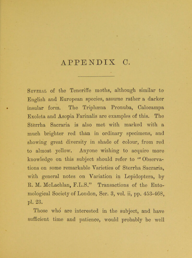Several of tlie Teneriffe moths, although similar to English and European species, assume rather a darker insular form. The Triplieena Pronuba, Calocampa Exoleta and Asopia Farinalis are examples of this. The StOrrha Sacraria is also met with marked with a much brighter red than in ordinary specimens, and showing great diversity in shade of colour, from red to almost yellow. Anyone wishing to acquire more knowledge on this subject should refer to Observa- tions on some remarkable Varieties of Sterrha Sacraria, with general notes on Variation in Lepidoptera, by P. M. McLachlan, F.L.S.” Transactions of the Ento- mological Society of London, Ser. 3, vol. ii, pp. 453-468, pi. 23. Those who' are interested in the subject, and have sufficient time and patience, would probably be well