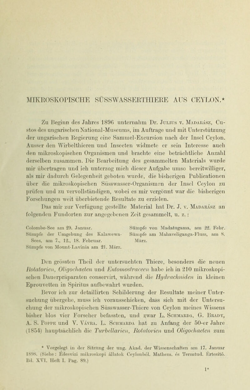 MIKROSKOPISCHE SÜSSWASSERTHIERE AUS CEYLON.* Zu Beginn des Jahres 1890 unternahm Dr. Julius v. Madaräsz, Cu- stos des ungarischen National-Museums, im Aufträge und mit Unterstützung der ungarischen Regierung eine Sammel-Excursion nach der Insel Ceylon. Ausser den Wirbelthieren und Insecten widmete er sein Interesse auch den mikroskopischen Organismen und brachte eine beträchtliche Anzahl derselben zusammen. Die Bearbeitung des gesammelten Materials wurde mir übertragen und ich unterzog mich dieser Aufgabe umso bereitwilliger, als mir dadurch Gelegenheit geboten wurde, die bisherigen Publicationen über die mikroskopischen Süsswasser-Organismen der Insel Ceylon zu prüfen und zu vervollständigen, wobei es mir vergönnt war die bisherigen Forschungen weit überbietende Resultate zu erzielen. Das mir zur Verfügung gestellte Material hat Dr. J. v. Madaräsz an folgenden Fundorten zur angegebenen Zeit gesammelt, u. z. : Colombo-See am 29. Januar. Sümpfe von Madatugama, am 22. Febr. Sümpfe (1er Umgebung des Kalawewa- Sümpfe am Mahaveliganga-Fluss, am 8. Sees, am 7., 12., 18. Februar. März. Sümpfe von Mount-Lavinia am 21. März. Den grössten Theil der untersuchten Thiere, besonders die neuen Rotatorien, Oligochaeten und Entomostraceen habe ich in 210 mikroskopi- schen Dauerpräparaten conservirt, während die Hydrachniden in kleinen Eprouvetten in Spiritus auf bewahrt wurden. Bevor ich zur detaillirten Schilderung der Resultate meiner Unter- suchung übergehe, muss ich vorausschicken, dass sich mit der Untersu- chung der mikroskopischen Siisswasser-Thiere von Ceylon meines Wissens bisher blos vier Forscher befassten, und zwar L. Schmarda, G. Brady, A. S. Poppe und V. Vävra. L. Schmarda hat zu Anfang der 50-er Jahre 0S54) hauptsächlich die Turbellarien, Rotatorien und Oligochaeten zum * Vorgelegt in der Sitzung der ung. Akad. der Wissenschaften am 17. Januar 189s. (Siehe: Edesvizi mikroskopi ällatok Ceylonboi. Mathem. es Termtud. Ertesitö. Bd. XVI. Heft I. Pag. 89.) 1*