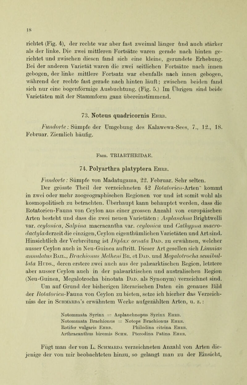 richtet (Fig. 4), der rechte war aber fast zweimal länger ünd auch stärker als der linke. Die zwei mittleren Fortsätze waren gerade nach hinten ge- richtet und zwischen diesen fand sich eine kleine, gerundete Erhebung. Bei der anderen Varietät waren die zwei seitlichen Fortsätze nach innen gebogen, der linke mittlere Fortsatz war ebenfalls nach innen gebogen, während der rechte fast gerade nach hinten läuft; zwischen beiden fand sich nur eine bogenförmige Ausbuchtung. (Fig. 5.) Im Übrigen sind beide Varietäten mit der Stammform ganz übereinstimmend. 73. Noteus quadricornis Ehre. Fundorte: Sümpfe der Umgehung des Kalawewa-Sees, 7., 12., 18. Februar. Ziemlich häufig. Fam. TRIARTHRIDAE. 74. Polyarthra platyptera Ehre. Fundorte: Sümpfe von Madatugama, 22. Februar. Sehr selten. Der grösste Theil der verzeichneten 42 Rotatorien-Arten' kommt in zwei oder mehr zoogeographischen Begionen vor und ist somit wohl als kosmopolitisch zu betrachten. Überhaupt kann behauptet werden, dass die Botatorien-Fauna von Ceylon aus einer grossen Anzahl von europäischen Arten besteht und dass die zwei neuen Varietäten: Asplanchna Brightwelli var. ceylonica, Salpina macracantha var. ceylonica und Cathypna macro- dactyla derzeit die einzigen, Ceylon eigenthiimliclien Varietäten und Art sind. Hinsichtlich der Verbreitung ist Diplax ornata Dad. zu erwähnen, welcher ausser Ceylon auch in Neu-Guinea auftritt. Dieser Art gesellen sich Limnias annulatus Bail., Brachionus Melheni Br. et Dad. und Megalotrocha semibul- lata Hüds., deren erstere zwei auch aus der palaearktischen Beginn, letztere aber ausser Ceylon auch in der palasarktischen und australischen Begion (Neu-Guinea, Megalotrocha binotata Dad. als Synonym) verzeichnet sind. Um auf Grund der bisherigen literarischen Daten ein genaues Bild der Rotatorien-Fauna von Ceylon zu bieten, setze ich hierher das Verzeich- niss der in Schmarda’s erwähntem Werke aufgezählten Arten, u. z.: Notommata Syrinx = Asplanchnopus Syrinx Ehrb. Notommata Brachionus = Notops Brachionus Ehrb. Rotifer vulgaris Ehrb. Philodina citrina Ehrb. Arthracanthus biremis Schm. Pterodina Patina Ehrb. Fügt man der von L. Schmarda verzeichneten Anzahl von Arten die- jenige der von mir beobachteten hinzu, so gelangt man zu der Einsicht,