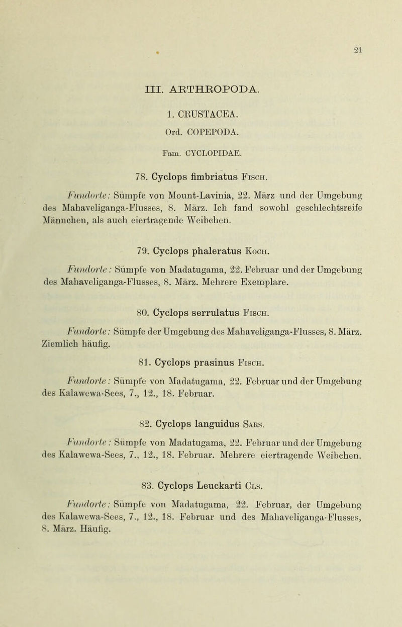 III. ABTHKOPODA. 1. CKUSTACEA. Ord. COPEPODA. Fam. CYCLOPIDAE. 78. Cyclops fimbriatus Fisch. Fundorte: Sümpfe von Mount-Lavinia, 22. März und der Umgebung des Maliaveliganga-Flusses, 8. März. Ich fand sowohl geschlechtsreife Männchen, als auch eiertragende Weibchen. 79. Cyclops phaleratus Koch. Fundorte: Sümpfe von Madatugama, 22. Februar und der Umgebung des Maliaveliganga-Flusses, 8. März. Mehrere Exemplare. 80. Cyclops serrulatus Fisch. Fundorte: Sümpfe der Umgebung des Mahaveliganga-Flusses, 8. März. Ziemlich häufig. 81. Cyclops prasinus Fisch. Fundorte: Sümpfe von Madatugama, 22. Februar und der Umgebung des Kalawewa-Sees, 7., 12., 18. Februar. 82. Cyclops languidus Sars. Fundorte: Sümpfe von Madatugama, 22. Februar und der Umgebung des Kalawewa-Sees, 7., 12., 18. Februar. Mehrere eiertragende Weibchen. 83. Cyclops Leuckarti Cls. Fundorte: Sümpfe von Madatugama, 22. Februar, der Umgebung des Kalawewa-Sees, 7., 12., 18. Februar und des Mahaveliganga-Flusses, 8. März. Häufig.