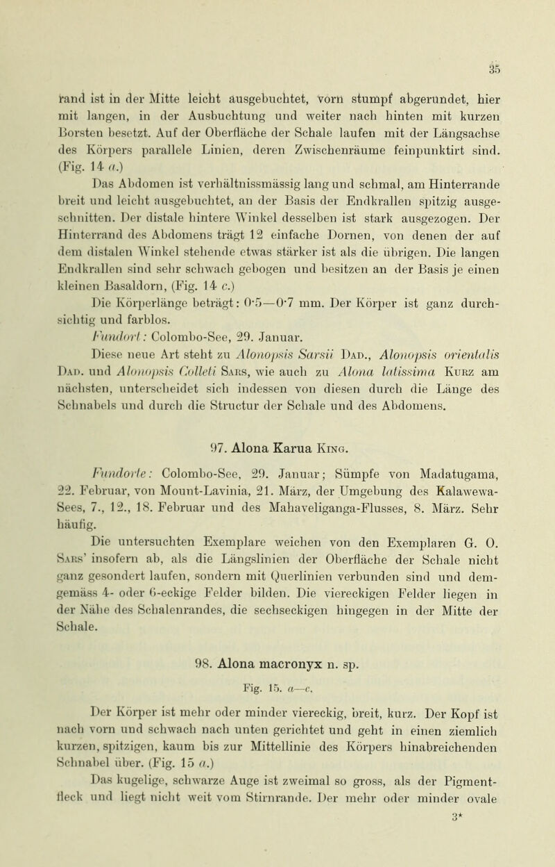 rand ist in der Mitte leicht ausgebuchtet, vorn stumpf abgerundet, hier mit langen, in der Ausbuchtung und weiter nach hinten mit kurzen Borsten besetzt. Auf der Oberfläche der Schale laufen mit der Längsachse des Körpers parallele Linien, deren Zwischenräume feinpunktirt sind. (Fig. 14 ft.) Das Abdomen ist verhältnissmässig lang und schmal, am Hinterrande breit und leicht ausgebuchtet, an der Basis der Endkrallen spitzig ausge- schnitten. Der distale hintere Winkel desselben ist stark ausgezogen. Der Hinterrand des Abdomens trägt 12 einfache Dornen, von denen der auf dem distalen Winkel stehende etwas stärker ist als die übrigen. Die langen Endkrallen sind sehr schwach gebogen und besitzen an der Basis je einen kleinen Basaldorn, (Fig. 14 c.) Die Körperlänge beträgt: 0-5—07 mm. Der Körper ist ganz durch- sichtig und farblos. Fundort: Colombo-See, 29. Januar. Diese neue Art steht zu Alonopsis Sarsii Dad., Alonopsis orientalis Dad. und Alonopsis Colleti Saks, wie auch zu Alona latissima Kurz am nächsten, unterscheidet sich indessen von diesen durch die Länge des Schnabels und durch die Structur der Schale und des Abdomens. 97. Alona Karua King. Fundorte: Colombo-See, 29. Januar; Sümpfe von Madatugama, 22. Februar, von Mount-Lavinia, 21. März, der Umgebung des Kalawewa- Sees, 7., 12., 18. Februar und des Mahaveliganga-Flusses, 8. März. Sehr häufig. Die untersuchten Exemplare weichen von den Exemplaren G. 0. Saks’ insofern ab, als die Längslinien der Oberfläche der Schale nicht ganz gesondert laufen, sondern mit Querlinien verbunden sind und dem- gemäss 4- oder b-eckige Felder bilden. Die viereckigen Felder liegen in der Nähe des Schalenrandes, die sechseckigen hingegen in der Mitte der Schale. 98. Alona macronyx n. sp. Fig. 15. a—c. Der Körper ist mehr oder minder viereckig, breit, kurz. Der Kopf ist nach vorn und schwach nach unten gerichtet und geht in einen ziemlich kurzen, spitzigen, kaum bis zur Mittellinie des Körpers hinabreichenden Schnabel über. (Fig. 15 ft.) Das kugelige, schwarze Auge ist zweimal so gross, als der Pigment- fleck und liegt nicht weit vom Stirnrande. Der mehr oder minder ovale 3*