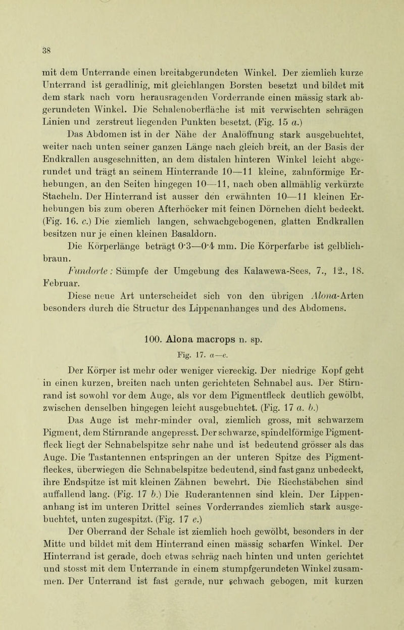 mit dem Unterrande einen breitabgerundeten Winkel. Der ziemlich kurze Unterrand ist geradlinig, mit gleichlangen Borsten besetzt und bildet mit dem stark nach vorn herausragenden Yorderrande einen massig stark ab- gerundeten Winkel. Die Schalenoberfläche ist mit verwischten schrägen Linien und zerstreut liegenden Punkten besetzt. (Fig. 15 a.) Das Abdomen ist in der Nähe der Analöffnung stark ausgebuchtet, weiter nach unten seiner ganzen Länge nach gleich breit, an der Basis der Endkrallen ausgeschnitten, an dem distalen hinteren Winkel leicht abge- rundet und trägt an seinem Hinterrande 10—11 kleine, zahnförmige Er- hebungen, an den Seiten hingegen 10—11, nach oben allmählig verkürzte Stacheln. Der Hinterrand ist ausser den erwähnten 10—11 kleinen Er- hebungen bis zum oberen Afterhöcker mit feinen Dörnchen dicht bedeckt. (Fig. 16. c.) Die ziemlich langen, schwachgebogenen, glatten Endkrallen besitzen nur je einen kleinen Basaldorn. Die Körperlänge beträgt 0’3—0'4 mm. Die Körperfarbe ist gelblich- braun. Fundorte: Sümpfe der Umgebung des Kalawewa-Sees, 7., 12., 18. Februar. Diese neue Art unterscheidet sich von den übrigen Alona-Arten besonders durch die Structur des Lippenanhanges und des Abdomens. 100. Alona macrops n. sp. Fig. 17. a—e. Der Körper ist mehr oder weniger viereckig. Der niedrige Kopf geht in einen kurzen, breiten nach unten gerichteten Schnabel aus. Der Stirn- rand ist sowohl vor dem Auge, als vor dem Pigmentfleck deutlich gewölbt, zwischen denselben hingegen leicht ausgebuchtet. (Fig. 17 a. b.) Das Auge ist mehr-minder oval, ziemlich gross, mit schwarzem Pigment, dem Stirnrande angepresst. Der schwarze, spindelförmige Pigment- fleck liegt der Schnabelspitze sehr nahe und ist bedeutend grösser als das Auge. Die Tastantennen entspringen an der unteren Spitze des Pigment- fleckes, überwiegen die Schnabelspitze bedeutend, sind fast ganz unbedeckt, ihre Endspitze ist mit kleinen Zähnen bewehrt. Die Riechstäbchen sind auffallend lang. (Fig. 17 b.) Die Ruderantennen sind klein. Der Lippen- anhang ist im unteren Drittel seines Vorderrandes ziemlich stark ausge- buchtet, unten zugespitzt. (Fig. 17 e.) Der Oberrand der Schale ist ziemlich hoch gewölbt, besonders in der Mitte und bildet mit dem Hinterrand einen mässig scharfen Winkel. Der Hinterrand ist gerade, doch etwas schräg nach hinten und unten gerichtet und stosst mit dem Unterrande in einem stumpfgerundeten Winkel zusam- men. Der Unterrand ist fast gerade, nur schwach gebogen, mit kurzen
