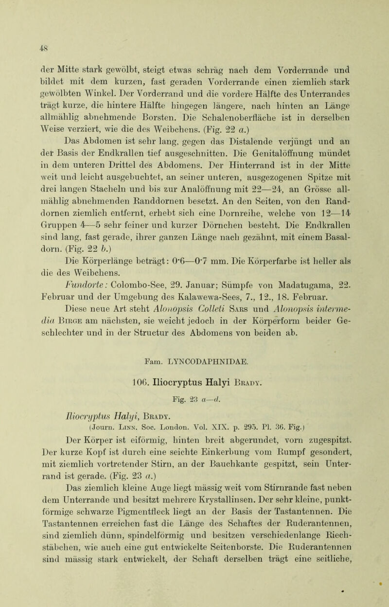 4-8 der Mitte stark gewölbt, steigt etwas schräg nach dem Vorderrande und bildet mit dem kurzen, fast geraden Vorderrande einen ziemlich stark gewölbten Winkel. Der Vorderrand und die vordere Hälfte des Unterrandes trägt kurze, die hintere Hälfte hingegen längere, nach hinten an Länge allmälilig abnehmende Borsten. Die Schalenoberfläche ist in derselben Weise verziert, wie die des Weibchens. (Fig. 22 a.) Das Abdomen ist sehr lang, gegen das Distalende verjüngt und an der Basis der Endkrallen tief ausgeschnitten. Die Genitalöffnung mündet in dem unteren Drittel des Abdomens. Der Hinterrand ist in der Mitte weit und leicht ausgebuchtet, an seiner unteren, ausgezogenen Spitze mit drei langen Stacheln und bis zur Analöffnung mit 22—24, an Grösse all- mälilig abnehmenden Randdornen besetzt. An den Seiten, von den Rand- dornen ziemlich entfernt, erhebt sich eine Dornreihe, welche von 12-—14 Gruppen 4—5 sehr feiner und kurzer Dörnchen besteht. Die Endkrallen sind lang, fast gerade, ihrer ganzen Länge nach gezähnt, mit einem Basal- dorn. (Fig. 22 b.) Die Körperlänge beträgt: O'G—0'7 mm. Die Körperfarbe ist heller als die des Weibchens. Fundorte: Colombo-See, 29. Januar; Sümpfe von Madatugama, 22. Februar und der Umgebung des Kalawewa-Sees, 7., 12., 18. Februar. Diese neue Art steht Alouopsis Colleti Sars und Alonopsis Interme- din Birge am nächsten, sie weicht jedoch in der Körperform beider Ge- schlechter und in der Structur des Abdomens von beiden ab. Fam. LYNCODAPHNIDAE. 10G. Iliocryptus Halyi Brady. Fig. 23 a—d. Iliocryptus Halyi, Brady. (Journ. Linn. Soc. London. Vol. XIX. p. 295. PI. 36. Fig.) Der Körper ist eiförmig, hinten breit abgerundet, vorn zugespitzt. Der kurze Kopf ist durch eine seichte Einkerbung vom Rumpf gesondert, mit ziemlich vortretender Stirn, an der Bauchkante gespitzt, sein Unter- rand ist gerade. (Fig. 23 a.) Das ziemlich kleine Auge liegt mässig weit vom Stirnrande fast neben dem Unterrande und besitzt mehrere Krystallinsen. Der sehr kleine, punkt- förmige schwarze Pigmentfleck liegt an der Basis der Tastantennen. Die Tastantennen erreichen fast die Länge des Schaftes der Ruderantennen, sind ziemlich dünn, spindelförmig und besitzen verschiedenlange Riecli- stäbchen, wie auch eine gut entwickelte Seitenborste. Die Ruderantennen sind mässig stark entwickelt, der Schaft derselben trägt eine seitliche,