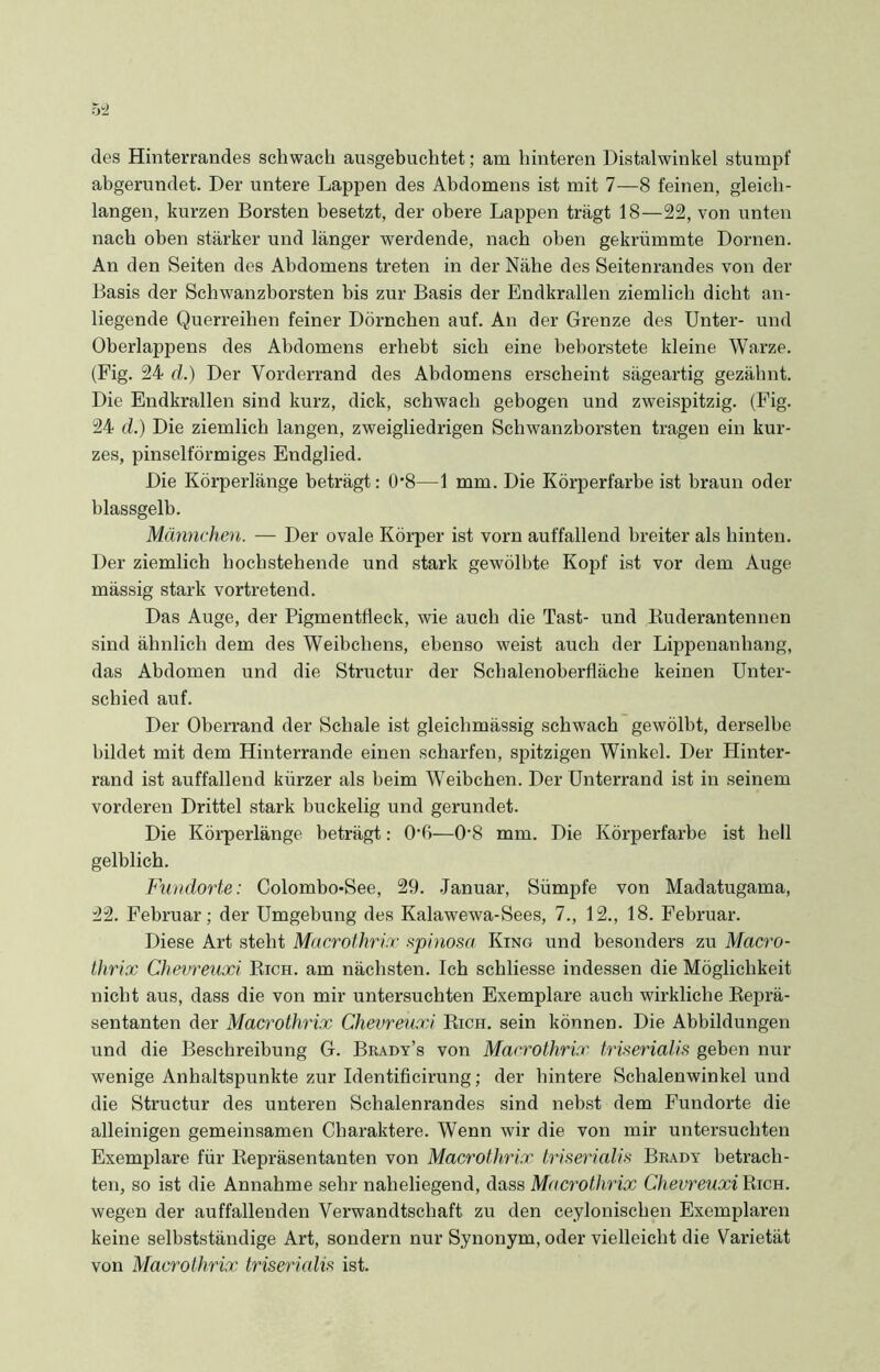des Hinterrandes schwach ausgebuchtet; am hinteren Distalwinkel stumpf abgerundet. Der untere Lappen des Abdomens ist mit 7—8 feinen, gleich- langen, kurzen Borsten besetzt, der obere Lappen trägt 18—22, von unten nach oben stärker und länger werdende, nach oben gekrümmte Dornen. An den Seiten des Abdomens treten in der Nähe des Seitenrandes von der Basis der Schwanzborsten bis zur Basis der Endkrallen ziemlich dicht an- liegende Querreihen feiner Dörnchen auf. An der Grenze des Unter- und Oberlappens des Abdomens erhebt sich eine heborstete kleine Warze. (Fig. 24 d.) Der Vorderrand des Abdomens erscheint sägeartig gezähnt. Die Endkrallen sind kurz, dick, schwach gebogen und zweispitzig. (Fig. 24 d.) Die ziemlich langen, zweigliedrigen Schwanzhorsten tragen ein kur- zes, pinselförmiges Endglied. Die Körperlänge beträgt: 0’8—1 mm. Die Körperfarbe ist braun oder blassgelb. Männchen. — Der ovale Körper ist vorn auffallend breiter als hinten. Der ziemlich hochstehende und stark gewölbte Kopf ist vor dem Auge mässig stark vortretend. Das Auge, der Pigmentfleck, wie auch die Tast- und Ruderantennen sind ähnlich dem des Weibchens, ebenso weist auch der Lippenanhang, das Abdomen und die Structur der Schalenoberfläche keinen Unter- schied auf. Der Oberrand der Schale ist gleichmässig schwach gewölbt, derselbe bildet mit dem Hinterrande einen scharfen, spitzigen Winkel. Der Plinter- rand ist auffallend kürzer als heim Weibchen. Der Unterrand ist in seinem vorderen Drittel stark buckelig und gerundet. Die Körperlänge beträgt: O'ß—0'8 mm. Die Körperfarbe ist hell gelblich. Fundorte: Colombo-See, 29. Januar, Sümpfe von Madatugama, 22. Februar; der Umgebung des Kalawewa-Sees, 7., 12., 18. Februar. Diese Art steht Macrothrix spinosa King und besonders zu Macro- thrix Chevreuxi Eich, am nächsten. Ich schliesse indessen die Möglichkeit nicht aus, dass die von mir untersuchten Exemplare auch wirkliche Reprä- sentanten der Macrothrix Chevreuxi Rich. sein können. Die Abbildungen und die Beschreibung G. Brady’s von Macrothrix triserialis geben nur wenige Anhaltspunkte zur Identificirung; der hintere Schalenwinkel und die Structur des unteren Schalenrandes sind nebst dem Fundorte die alleinigen gemeinsamen Charaktere. Wenn wir die von mir untersuchten Exemplare für Repräsentanten von Macrothrix triserialis Bradv betrach- ten, so ist die Annahme sehr naheliegend, dass Mncrothrix Chevreuxi Rich. wegen der auffallenden Verwandtschaft zu den ceylonischen Exemplaren keine selbstständige Art, sondern nur Synonym, oder vielleicht die Varietät von Macrothrix triserialis ist.