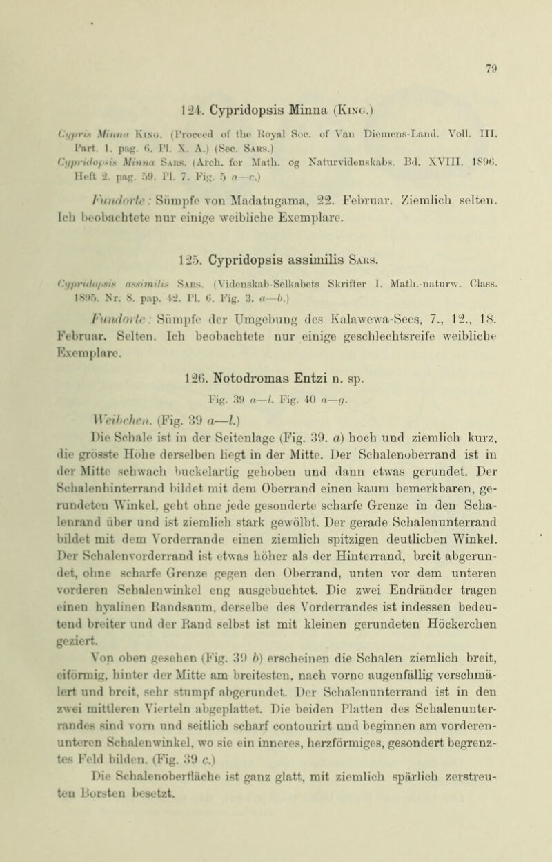 I 24. Cypridopsis Minna (King.) Lg/tria Mintw KiNd. (Proceed of the Royal Soc. of Van Diemens-Laml. Voll. III. Part. I. pag. <!. PI. \. A.) (Sec. Saks.) f.'<//)r/i/o/'MN Mhma Saks. (Arch. for Math, og Naturvidenskahs Bd. XVIII. lS!Ki. lieft pag. 59. PI. 7. Fig. .5 a—c.) I‘)tntlnrlt‘: Sümpfe von Madatugama, 22. Februar. Ziemlich selten. Ich beobachtete nur einige weibliche Exemplare. 125. Cypridopsis assimilis Saus. i.'v/ini/ii/.sis Saks, i Videnskab-Selkabets Skrifter I. Math.-natnrw. Class. 1895. Nr. 8. pap. PJ. PI. <>. Fig. 3. n—b.) Vinulorh': Sümpfe der Umgebung des Kalawewa-Sees, 7., 12., IS. Februar. Selten. Ich beobachtete nur einige geschlechtsreife weibliche Exemplare. 120. Notodromas Entzi n. sp. Fig. 39 a—l. Fig. 40 a—g. Weibchen. (Fig. 39 a—l.) Die Schale ist in der Seitenlage (Fig. 39. a) hoch und ziemlich kurz, dir grösste Hohe derselben hegt in der Mitte. Der Schalenobcrrand ist in der Mitte schwach buckelartig gehoben und dann etw-as gerundet. Der Schalenhinterrand bildet mit dem Oberrand einen kaum bemerkbaren, ge- rundeten Winkel, geht ohne jede gesonderte scharfe Grenze in den Scha- lenrand über und ist ziemlich stark gewölbt. Der gerade Sclialenunterrand bildet mit dem Vorderrande einen ziemlich spitzigen deutlichen Winkel. Der Schalenvorderrand ist etwas höher als der Hinterrand, breit abgerun- det. ohne scharfe Grenze gegen den Oberrand, unten vor dem unteren vorderen Schalenwinkel eng ausgebuchtet. Die zwei Endränder tragen einen hyalinen Randsaum, derselbe des Vorderrandes ist indessen bedeu- tend breiter und der Rand selbst ist mit kleinen gerundeten Höckerchen geziert. Von oben gesehen (Fig. 3t» b) erscheinen die Schalen ziemlich breit, eiförmig, hinter der Mitte am breitesten, nach vorne augenfällig verschmä- lert und breit, sehr stumpf abgerundet. Der Schalenunterrand ist in den zwei mittleren Vierteln abgeplattet. Die beiden Platten des Schalenunter- randes sind vom und seitlich scharf contourirt und beginnen am vorderen- unteren Schalenwinkel, wo sie ein inneres, herzförmiges, gesondert begrenz- tes Feld bilden. (Fig. 39 c.) Die Schalenobertliiche ist ganz glatt, mit ziemlich spärlich zerstreu- ten Borsten besetzt.