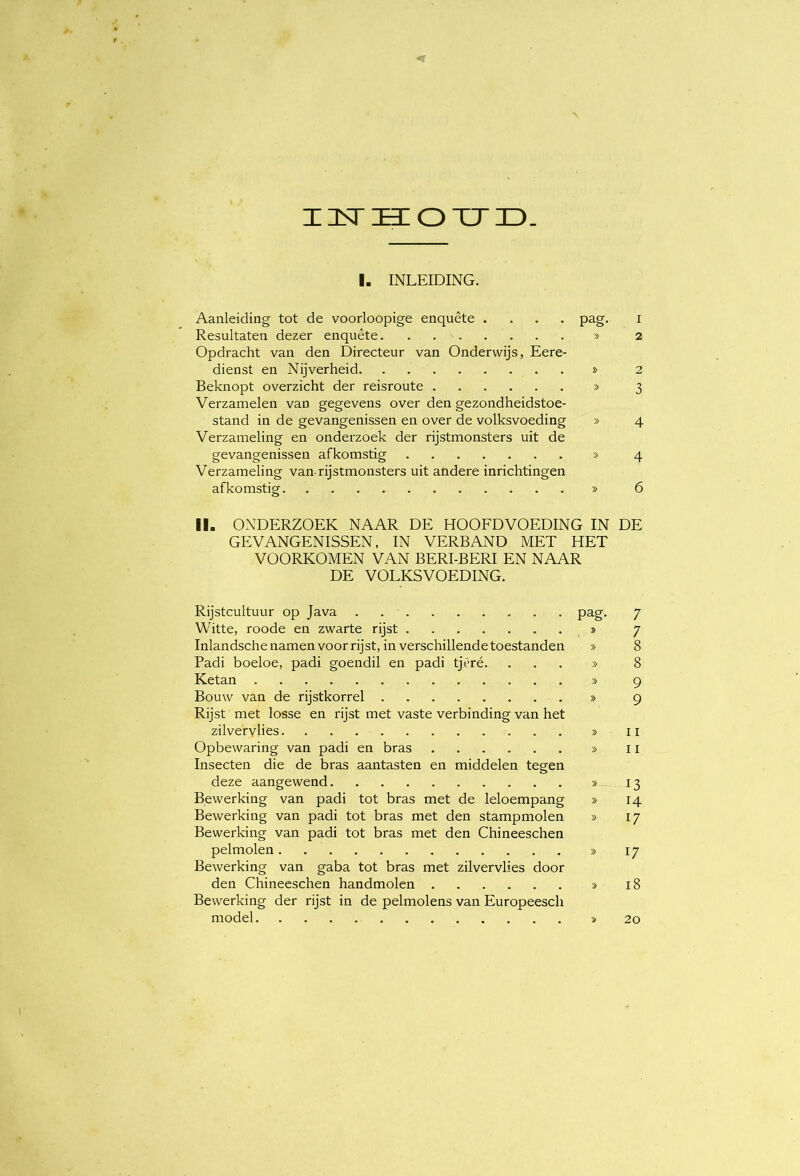 IDSTHIOTJr). I. INLEIDING. Aanleiding tot de voorloopige enquête .... pag. i Resultaten dezer enquête » 2 Opdracht van den Directeur van Onderwijs, Eere- dienst en Nijverheid » 2 Beknopt overzicht der reisroute » 3 Verzamelen van gegevens over den gezondheidstoe- stand in de gevangenissen en over de volksvoeding » 4 Verzameling en onderzoek der rijstmonsters uit de gevangenissen afkomstig » 4 Verzameling van-rijstmonsters uit andere inrichtingen afkomstig » 6 II. ONDERZOEK NAAR DE HOOFD VOEDING IN DE GEVANGENISSEN, IN VERBAND MET HET VOORKOMEN VAN BERI-BERI EN NAAR DE VOLKSVOEDING. Rijstcultuur op Java . pag. 7 Witte, roode en zwarte rijst > 7 Inlandsche namen voor rijst, in verschillende toestanden » 8 Padi boeloe, padi goendil en padi tjéré. ...» 8 Ketan » 9 Bouw van de rijstkorrel » 9 Rijst met losse en rijst met vaste verbinding van het zilvervlies » ii Opbewaring van padi en bras » 11 Insecten die de bras aantasten en middelen tegen deze aangewend » 13 Bewerking van padi tot bras met de leloempang » 14 Bewerking van padi tot bras met den stampmolen » 17 Bewerking van padi tot bras met den Chineeschen pelmolen » 17 Bewerking van gaba tot bras met zilvervlies door den Chineeschen handmolen » 18 Bewerking der rijst in de pelmolens van Europeesch model » 20