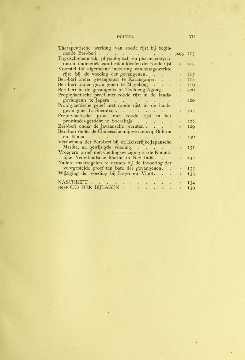 Therapeutische werking van roode rijst bij begin- nende Beri-beri ... pag. 115 Physisch-chemisch, physiologisch en pharmacodyna- misch onderzoek van bestanddeelen der roode rijst » 117 Voorstel tot algemeene invoering van onafgewerkte rijst bij de voeding der gevangenen. . . . » 117 Beri-beri onder gevangenen te Karanganjer. . . » 118 Beri-beri onder gevangenen te Magelang . . . » 119 Beri-beri in de gevangenis te Toeloeng-Agong. . » 120 Prophylactische proef met roode rijst in de lands- gevangenis te Japara » 120 Prophylactische proef met roode rijst in de lands- gevangenis te Soerabaja >>123 Prophylactische proef met roode rijst in het prostituées-gesticht te Soerabaja >>128 Beri-beri onder de Javaansche recruten .... >>129 Beri-beri onder de Chineesche mijnwerkers op Billiton en Banka >>130 Verdwijnen der Beri-beri bij de Keizerlijke Japansche Marine, na gewijzigde voeding >>131 Vroegere proef met voedingswijziging bij de Konink- lijke Nederlandsche Marine in Ned.-Indië. . » 132 Nadere maatregelen te nemen bij de invoering der voorgestelde proef ten bate der gevangenen. . » 133 Wijziging der voeding bij Leger en Vloot. . . j 133 NASCHRIFT » 134 INHOUD DER BIJLAGEN » I39