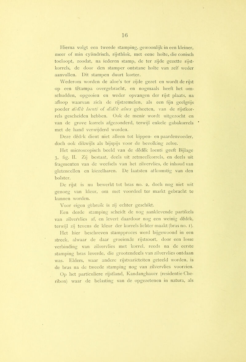 Hierna volgt een tweede stamping, gewoonlijk in een kleiner, meer of min cylindrisch, rijstblok, met eene holte, die conisch toeloopt, zoodat, na lederen stamp, de ter zijde gezette rijst- korrels, de door den stamper ontstane holte van zelf weder aanvullen. Dit stampen duurt korter. Wederom worden de aloe’s ter zijde gezet en wordt de rijst op een tëtampa overgebracht, en nogmaals heeft het om- schudden, opgooien en weder opvangen der rijst plaats, na afloop waarvan zich de rijstzemelen, als een fijn geelgrijs poeder dcdck loenti of dcdck aloes geheeten, van de rijstkor- rels gescheiden hebben. Ook de menir wordt uitgezocht en van de grove korrels afgezonderd, terwijl enkele gabakorrels met de hand verwijderd worden. Deze dcdC'k dient niet alleen tot kippen- en paardenvoeder, doch ook dikwijls als bijspijs voor de bevolking zelve. Het microscopisch beeld van de dedek loenti geeft Bijlage 3, fig. II. Zij bestaat, deels uit zetmeelkorrels, en deels uit fragmenten van de weefsels van het zilvervlies, de inhoud van glutencellen en kiezelharen. De laatsten afkomstig van den bolster. De rijst is nu bewerkt tot bras no. 2, doch nog niet wit genoeg van kleur, om met voordeel ter markt gebracht te kunnen worden. Voor eigen g'ebruik is zij echter geschikt. Een derde stamping scheidt de nog aanklevende partikels van zilvervlies af, en levert daardoor nog een weinig dedék, terwijl zij tevens de kleur der korrels lichter maakt (bras no. i). Het hier beschreven stampproces werd bijgewoond in een streek, alwaar de daar groeiende rijstsoort, door een losse verbinding van zilvervlies met korrel, reeds na de eerste stamping bras leverde, die grootendeels van zilvervlies ontdaan was. Elders, waar andere rijstvariëteiten geteeld worden, is de bras na de tweede stamping nog van zilvervlies voorzien. Op het particuliere rijstland, Kandanghauër (residentie Che- ribon) waar de belasting van de opgezetenen in natura, als