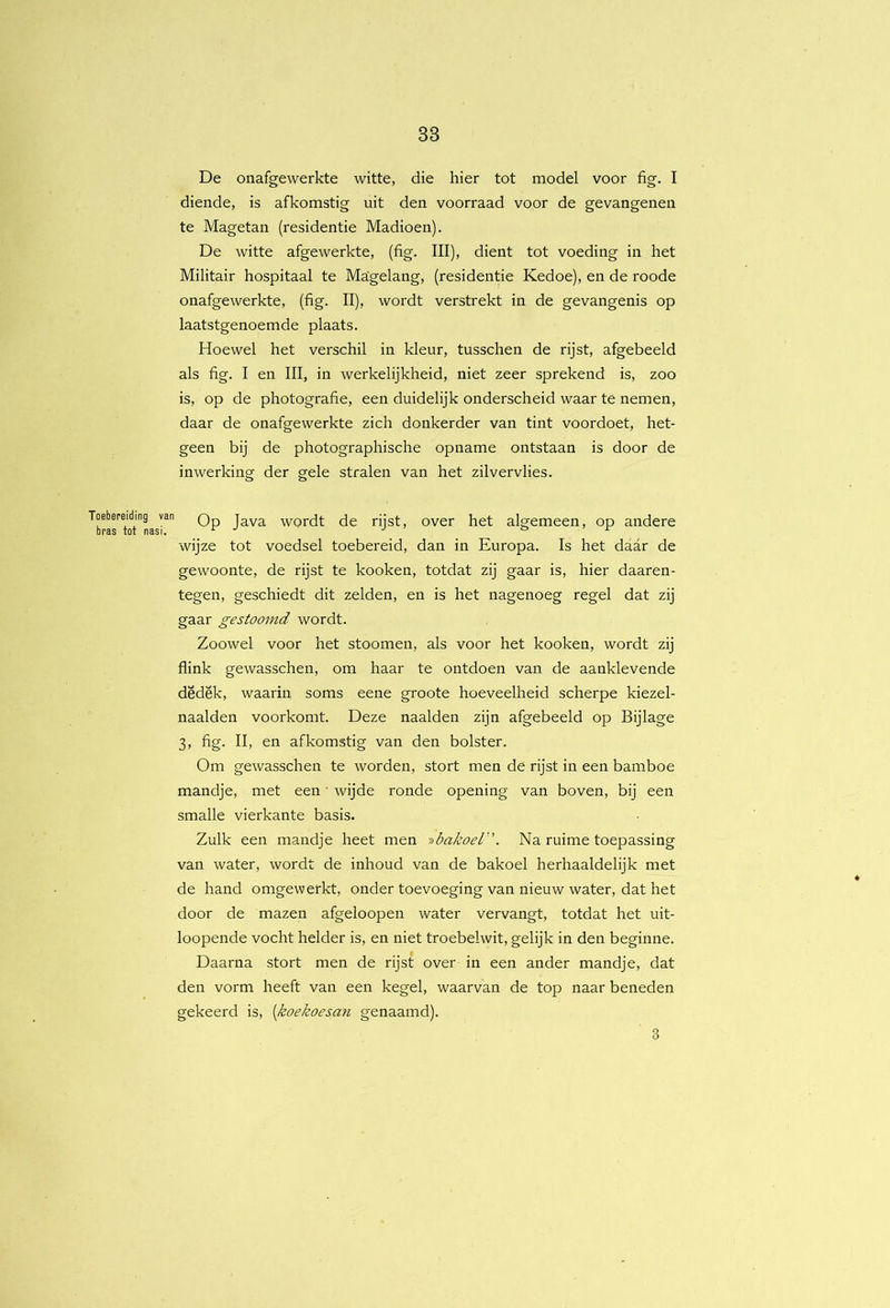 De onafgewerkte witte, die hier tot model voor fig. I diende, is afkomstig uit den voorraad voor de gevangenen te Magetan (residentie Madioen). De witte afgewerkte, (fig. III), dient tot voeding in het Militair hospitaal te Magelang, (residentie Kedoe), en de roode onafgewerkte, (fig. II), wordt verstrekt in de gevangenis op laatstgenoemde plaats. Hoewel het verschil in kleur, tusschen de rijst, afgebeeld als fig. I en III, in werkelijkheid, niet zeer sprekend is, zoo is, op de photografie, een duidelijk onderscheid waar te nemen, daar de onafgewerkte zich donkerder van tint voordoet, het- geen bij de photographische opname ontstaan is door de inwerking der gele stralen van het zilvervlies. Toebereiding van q over het algemeen, op andere bras tot nasi. ^ ■’ ’ f wijze tot voedsel toebereid, dan in Europa. Is het daar de gewoonte, de rijst te kooken, totdat zij gaar is, hier daaren- tegen, geschiedt dit zelden, en is het nagenoeg regel dat zij gaar gestoomd wordt. Zoowel voor het stoomen, als voor het kooken, wordt zij flink gewasschen, om haar te ontdoen van de aanklevende dëdëk, waarin soms eene groote hoeveelheid scherpe kiezel- naalden voorkomt. Deze naalden zijn afgebeeld op Bijlage 3, fig. II, en afkomstig van den bolster. Om gewasschen te worden, stort men de rijst in een bamboe mandje, met een' wijde ronde opening van boven, bij een smalle vierkante basis. Zulk een mandje heet men -iibakoel''. Na ruime toepassing van water, wordt de inhoud van de bakoel herhaaldelijk met de hand omgewerkt, onder toevoeging van nieuw water, dat het door de mazen afgeloopen water vervangt, totdat het uit- loopende vocht helder is, en niet troebelwit, gelijk in den beginne. Daarna stort men de rijst over in een ander mandje, dat den vorm heeft van een kegel, waarvan de top naar beneden gekeerd is, {koekoesan genaamd). 3