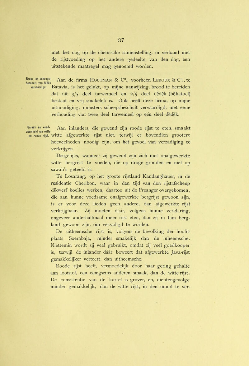 met het oog op de chemische samenstelling, in verband met de rijstvoeding op het andere gedeelte van den dag, een uitstekende maatregel mag genoemd worden. Brood en scheeps- firma HOUTMAN & C°., voorheen LEROUX & C'’., te beschuit, van dedek vervaardigd. Batavia, is het gelukt, op mijne aanwijzing, brood te bereiden dat uit 3/5 deel tarwemeel en 2/5 deel dedek (bekatoel) bestaat en vrij smakelijk is. Ook heeft deze firma, op mijne uitnoodiging, monsters scheepsbeschuit vervaardigd, met eene verhouding van twee deel tarwemeel op één deel dedek. Smaak en voed- inlanders, die gewend zijn roode rijst te eten, smaakt zaamheid van witte en roode rijst, witte afgewerkte rijst niet, terwijl er bovendien grootere hoeveelheden noodig zijn, om het gevoel van verzadiging te verkrijgen. Desgelijks, wanneer zij gewend zijn zich met onafgewerkte witte bergrijst te voeden, die op droge gronden en niet op sawah’s geteeld is. Te Losarang, op het groote rijstland Kandanghauër, in de residentie Cheribon, waar in den tijd van den rijstafscheep dikwerf koelies werken, daartoe uit de Preanger overgekomen, die aan hunne voedzame onafgewerkte bergrijst gewoon zijn, is er voor deze lieden geen andere, dan afgewerkte rijst verkrijgbaar. Zij moeten daar, volgens hunne verklaring, ongeveer anderhalfmaal meer rijst eten, dan zij in hun berg- land gewoon zijn, om verzadigd te worden. De uitheemsche rijst is, volgens de bevolking der hoofd- plaats Soerabaja, minder smakelijk dan de inheemsche. Niettemin wordt zij veel gebruikt, omdat zij veel goedkooper is, terwijl de inlander daar beweert dat afgewerkte Java-rijst gemakkelijker verteert, dan uitheemsche. Roode rijst heeft, vermoedelijk door haar gering gehalte aan looistof, een eenigszins anderen smaak, dan de witte rijst. De consistentie van de korrel is grover, en, dientengevolge minder gemakkelijk, dan de witte rijst, in den mond te ver-