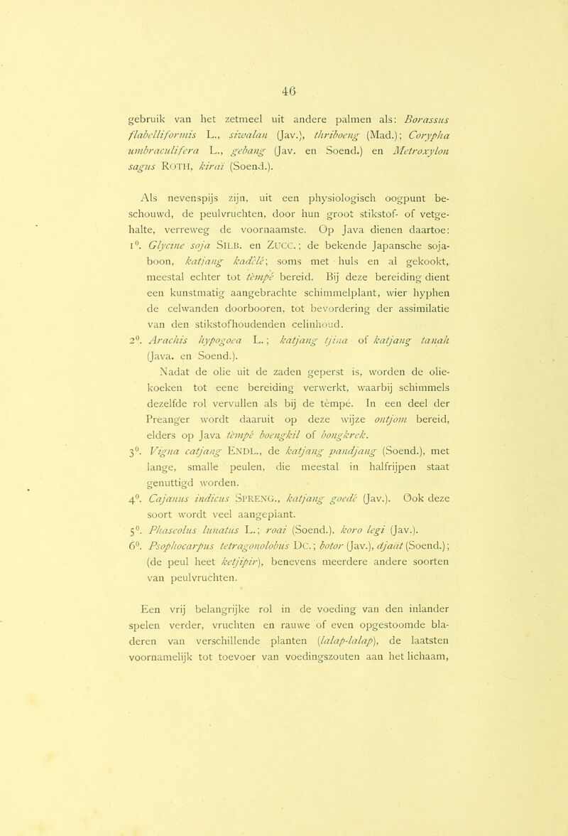 gebruik van het zetmeel uit andere palmen als: Borassus flabellifonnis L., siwalan (Jav.), Bu-iboeng (Mad.); Corypha umbraculifera L., gebang (Jav. en Soend.) en Metj'oxylon sagus Roth, kiraï (Soend.). Als nevenspijs zijn, uit een physiologisch oogpunt be- schouwd, de peulvruchten, door hun groot stikstof- of vetge- halte, verreweg de voornaamste. Op Java dienen daartoe: 1°. Glycine soja SiLB. en Zucc.; de bekende Japansche soja- boon, katjang kadclé\ soms met huls en al gekookt, meestal echter tot t'empè bereid. Bij deze bereiding dient een kunstmatig aangebrachte schimmelplant, wier hyphen de celwanden doorbooren, tot bevordering der assimilatie van den stikstofhoudenden celinhoud. 2*^. Arachis hypogoea L.; katjang tjina of katjang tanah (Java. en Soend.). Nadat de olie uit de zaden geperst is, worden de olie- koeken tot eene bereiding verwerkt, waarbij schimmels dezelfde rol vervullen als bij de tèmpé. In een deel der Preanger wordt daaruit op deze wijze ontjom bereid, elders op Java thnpé boengkil of bongknek. 3°. Vigna catjang Endl., de katjang vandjang (Soend.), met lange, smalle peulen, die meestal in halfrijpen staat genuttigd worden. 4^. Cajanus indicus SPRENG., katjang goede (Jav.). Ook deze soort wordt veel aangeplant. 5®. Phaseolus lunatus L.; roai (Soend.), koro legi (Jav.). 6®. Psophocarpiis tetragonolobus Dc.; botor (Jav.), djaat (Soend.); (de peul heet ketjipir'), benevens meerdere andere soorten van peulvruchten. Een vrij belangrijke rol in de voeding van den inlander spelen verder, vruchten en rauwe of even opgestoomde bla- deren van verschillende planten [lalap-lalap], de laatsten voornamelijk tot toevoer van voedingszouten aan het lichaam,
