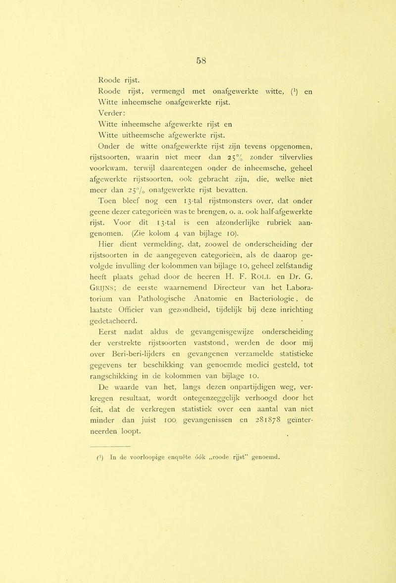 Roode rijst. Roode rijst, vermengd met onafgewerkte witte, (^) en Witte inheemsche onafgewerkte rijst. Verder: Witte inheemsche afgewerkte rijst en Witte uitheemsche afgewerkte rijst. Onder de witte onafgewerkte rijst zijn tevens opgenomen, rijstsoorten, waarin niet meer dan 25% zonder zilvervlies voorkwam, terwijl daarentegen onder de inheemsche, geheel afgewerkte rijstsoorten, ook gebracht zijn, die, welke niet meer dan 25% onafgewerkte rijst bevatten. Toen bleef nog een 13-tal rijstmonsters over, dat onder geene dezer categorieën was te brengen, o. a. ook half-afgewerkte rijst. Voor dit 13-tal is een afzonderlijke rubriek aan- genomen. (Zie kolom 4 van bijlage lO). Hier dient vermelding, dat, zoowel de onderscheiding der rijstsoorten in de aangegeven categorieën, als de daarop ge- volgde invulling der kolommen van bijlage 10, geheel zelfstandig heeft plaats gehad door de heeren H. F. Roll en Dr. G. Grijns; de eeiste waarnemend Directeur van het Labora- torium van Pathologische Anatomie en Bacteriologie, de laatste Officier van gezondheid, tijdelijk bij deze inrichting gedetacheerd. Eerst nadat aldus de gevangenisgewijze onderscheiding der verstrekte rijstsoorten vaststond, werden de door mij over Beri-beri-lijders en gevangenen verzamelde statistieke gegevens ter beschikking van genoemde medici gesteld, tot rangschikking in de kolommen van bijlage 10. De waarde van het, langs dezen onpartijdigen weg, ver- kregen resultaat, wordt ontegenzeggelijk verhoogd door het feit, dat de verkregen statistiek over een aantal van niet minder dan juist 100 gevangenissen en 281878 geïnter- neerden loopt. p) In de voorloopige enquête óók „roode rijst” genoemd.