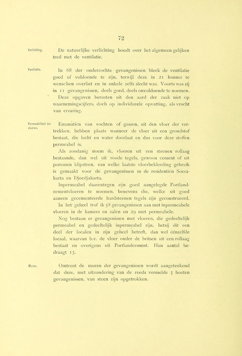 Verlichting. Ventilatie. Permeabiliteit der vloeren. Muren. De natuurlijke verlichting houdt over het algemeen gelijken tred met de ventilatie. In 68 der onderzochte gevangenissen bleek de ventilatie goed of voldoende te zijn, terwijl deze in 2I hunner te wenschen overliet en in enkele zelfs slecht was. Voorts was zij in 11 gevangenissen, deels goed, deels onvoldoende te noemen. Deze opgaven berusten uit den aard der zaak niet op waarnemingscijfers, doch op individueele opvatting, als vrucht van ervaring. Emanatiën van vochten of gassen, uit den vloer der ver- trekken, hebben plaats wanneer de vloer uit een grondstof bestaat, die lucht en water doorlaat en dus voor deze stoffen permeabel is. Als zoodanig noem ik, vloeren uit een steenen rollaag bestaande, dan wel uit roode tegels, gewoon cement of uit poreusen klipsteen, van welke laatste vloerbekleeding gebruik is gemaakt voor de gevangenissen in de residentiën Soera- karta en Djocdjakarta. Inpermeabel daarentegen zijn goed aangelegde Portland- cementvloeren te noemen, benevens die, welke uit goed aaneen gecementeerde hardsteenen tegels zijn geconstrueerd. In het geheel trof ik 58 gevangenissen aan met inpermeabele vloeren in de kamers en zalen en 29 met permeabele. Nog bestaan er gevangenissen met vloeren, die gedeeltelijk permeabel en gedeeltelijk inpermeabel zijn, hetzij dit een deel der localen in zijn geheel betreft, dan wel éénzelfde locaal, waarvan b.v. de vloer onder de britsen uit een rollaag bestaat en overigens uit Portlandcement. Hun aantal be- draagt 13. Omtrent de muren der gevangenissen wordt aangeteekend dat deze, met uitzondering van de reeds vermelde 5 houten gevangenissen, van steen zijn opgetrokken.