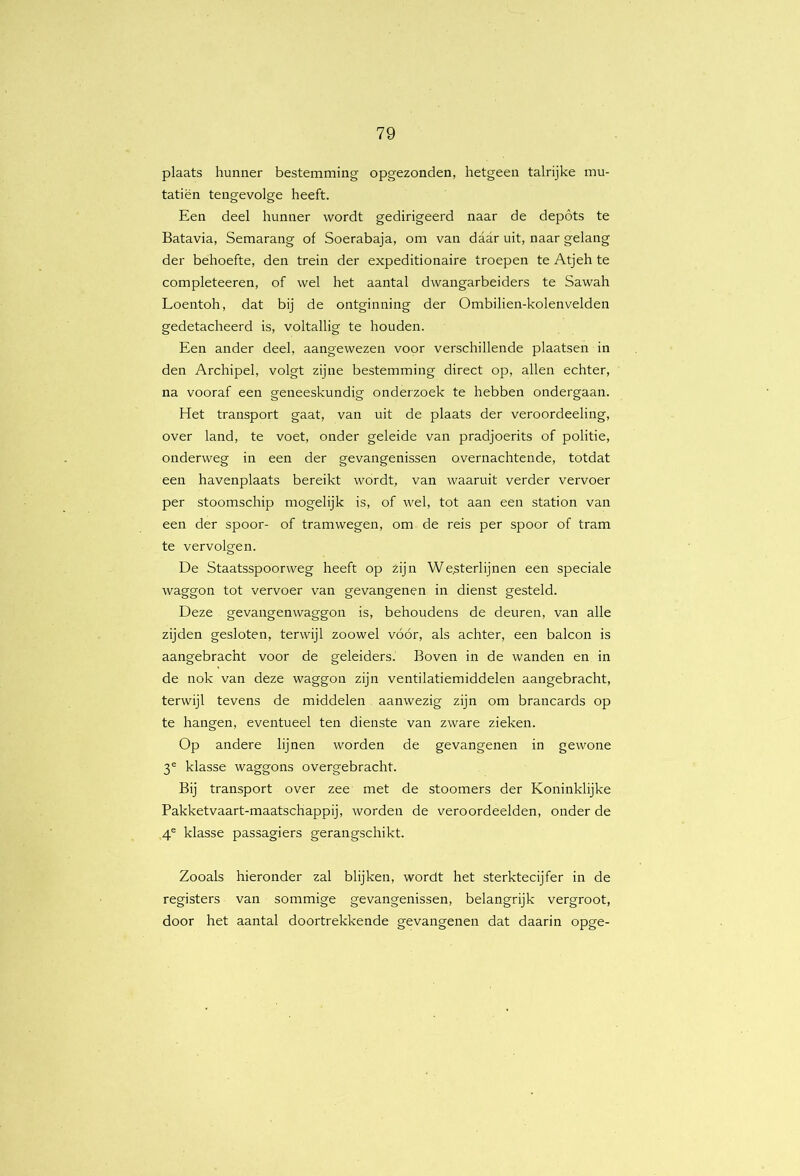 plaats hunner bestemming opgezonden, hetgeen talrijke mu- tatiën tengevolge heeft. Een deel hunner wordt gedirigeerd naar de depóts te Batavia, Semarang of Soerabaja, om van daar uit, naar gelang der behoefte, den trein der expeditionaire troepen te Atjeh te completeeren, of wel het aantal dwangarbeiders te Sawah Loentoh, dat bij de ontginning der Ombilien-kolenvelden gedetacheerd is, voltallig te houden. Een ander deel, aangewezen voor verschillende plaatsen in den Archipel, volgt zijne bestemming direct op, allen echter, na vooraf een geneeskundig onderzoek te hebben ondergaan. Het transport gaat, van uit de plaats der veroordeeling, over land, te voet, onder geleide van pradjoerits of politie, onderweg in een der gevangenissen overnachtende, totdat een havenplaats bereikt wordt, van waaruit verder vervoer per stoomschip mogelijk is, of wel, tot aan een station van een der spoor- of tramwegen, om de reis per spoor of tram te vervolgen. De Staatsspoorweg heeft op zijn We,sterlijnen een speciale waggon tot vervoer van gevangenen in dienst gesteld. Deze gevangenwaggon is, behoudens de deuren, van alle zijden gesloten, terwijl zoowel vóór, als achter, een balcon is aangebracht voor de geleiders. Boven in de wanden en in de nok van deze waggon zijn ventilatiemiddelen aangebracht, terwijl tevens de middelen aanwezig zijn om brancards op te hangen, eventueel ten dienste van zware zieken. Op andere lijnen worden de gevangenen in gewone 3® klasse waggons overgebracht. Bij transport over zee met de stoomers der Koninklijke Pakketvaart-maatschappij, worden de veroordeelden, onder de 4® klasse passagiers gerangschikt. Zooals hieronder zal blijken, wordt het sterktecijfer in de registers van sommige gevangenissen, belangrijk vergroot, door het aantal doortrekkende gevangenen dat daarin opge-