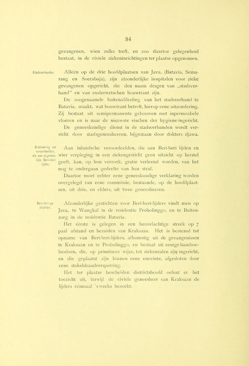 Stadsverbanden, Gratieering van veroordeelden, die aan ongenees- lijke Beri-beri lijden. Beri-beri-ge- stichten. gevangenen, wien zulks treft, en zoo daartoe gelegenheid bestaat, in de civiele ziekeninrichtingen ter plaatse opgenomen. Alléén op de drie hoofdplaatsen van Java, (Batavia, Sema- rang en Soerabaja), zijn afzonderlijke hospitalen voor zieke gevangenen opgericht, die den naam dragen van ,,stadsver- band” en van ouderwetschen bouwtrant zijn. De zoogenaamde buitenafdeeling van het stadsverband te Batavia, maakt, wat bouwtrant betreft, hierop eene uitzondering. Zij bestaat uit semipermanente gebouwen met inpermeabele vloeren en is naar de nieuwste eischen der hygiene ingericht. De geneeskundige dienst in de stadsverbanden wordt ver- richt door stadsgeneesheeren, bijgestaan door dokters djawa. Aan inlandsche veroordeelden, die aan Beri-beri lijden en wier verpleging in een ziekengesticht geen uitzicht op herstel geeft, kan, op hun verzoek, gratie verleend worden, van het nog te ondergaan gedeelte van hun straf. Daartoe moet echter eene geneeskundige verklaring worden overgelegd van eene commissie, bestaande, op de hoofdplaat- sen, uit drie, en elders, uit twee geneesheeren. Afzonderlijke gestichten voor Beri-beri-lijders vindt men op Java, te Wangkal in de residentie Probolinggo, en te Buiten- zorg in de residentie Batavia. Het éérste is gelegen in een heuvelachtige streek op 7 paal afstand en bezuiden van Kraksaan. Het is bestemd tot opname van Beri-beri-lijders, afkomstig uit de gevangenissen te Kraksaan en te Probolinggo, en bestaat uit eenige bamboe- loodsen, die, op primitieve wijze, tot ziekenzalen zijij ingericht, en die geplaatst zijn binnen eene enceinte, afgesloten door eene stekeldraadversperring. Het ter plaatse bescheiden districtshoofd oefent er het toezicht uit, terwijl de civiele geneesheer van Kraksaan de lijders éénmaal ’s weeks bezoekt.