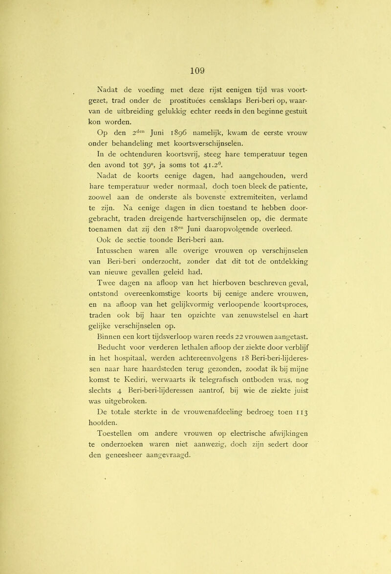 Nadat de voeding met deze rijst eenigen tijd was voort- gezet, trad onder de prostituées eensklaps Beri-beri op, waar- van de uitbreiding gelukkig echter reeds in den beginne gestuit kon worden. Op den 2'^® Juni 1896 namelijk, kwam de eerste vrouw onder behandeling met koortsverschijnselen. In de ochtenduren koortsvrij, steeg hare temperatuur tegen den avond tot 39°, ja soms tot 41.2°. Nadat de koorts eenige dagen, had aangehouden, werd hare temperatuur weder normaal, doch toen bleek de patiënte, zoowel aan de onderste als bovenste extremiteiten, verlamd te zijn. Na eenige dagen in dien toestand te hebben door- gebracht, traden dreigende hartverschijnselen op, die dermate toenamen dat zij den 18^ Juni daaropvolgende overleed. Ook de sectie toonde Beri-beri aan. Intusschen waren alle overige vrouwen op verschijnselen van Beri-beri onderzocht, zonder dat dit tot de ontdekking van nieuwe gevallen geleid had. Twee dagen na afloop van het hierboven beschreven geval, ontstond overeenkomstige koorts bij eenige andere vrouwen, en na afloop van het gelijkvormig verloopende koortsproces, traden ook bij haar ten opzichte van zenuwstelsel en -hart gelijke verschijnselen op. Binnen een kort tijdsverloop waren reeds 22 vrouwen aangetast. Beducht voor verderen lethalen afloop der ziekte door verblijf in het hospitaal, werden achtereenvolgens 18 Beri-beri-lijderes- sen naar hare haardsteden terug gezonden, zoodat ik bij mijne komst te Kediri, werwaarts ik telegrafisch ontboden was, nog slechts 4 Beri-beri-lijderessen aantrof, bij wie de ziekte juist was uitgebroken. De totale sterkte in de vrouwenafdeeling bedroeg toen 113 hooiden. Toestellen om andere vrouwen op electrische afwijkingen te onderzoeken waren niet aanwezig, doch zijn sedert door den geneesheer aangevraagd.