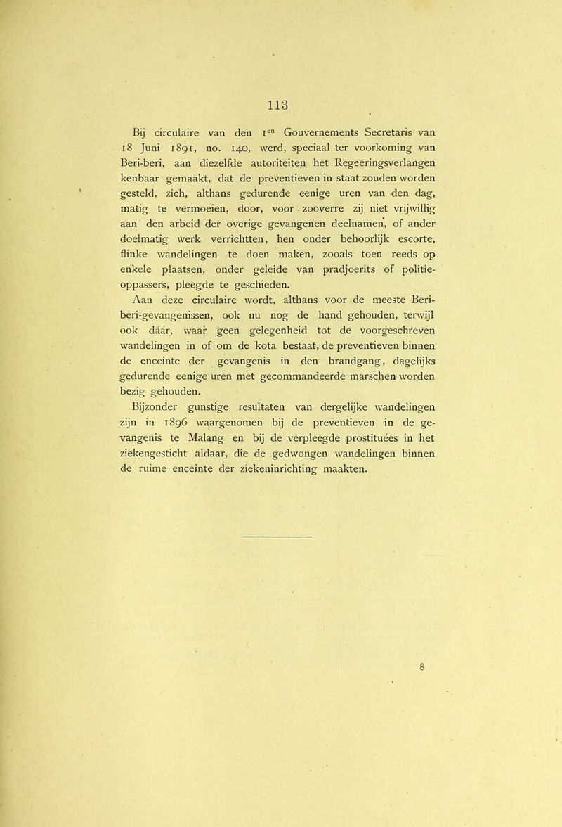 Bij circulaire van den i® Gouvernements Secretaris van i8 Juni 1891, no. 140, werd, speciaal ter voorkoming van Beri-beri, aan diezelfde autoriteiten het Regeeringsverlangen kenbaar gemaakt, dat de preventieven in staat zouden worden gesteld, zich, althans gedurende eenige uren van den dag, matig te vermoeien, door, voor • zooverre zij niet vrijwillig aan den arbeid der overige gevangenen deelnamen, of ander doelmatig werk verrichtten, hen onder behoorlijk escorte, flinke wandelingen te doen maken, zooals toen reeds op enkele plaatsen, onder gelelde van pradjoerits of politie- oppassers, pleegde te geschieden. Aan deze circulaire wordt, althans voor de meeste Beri- beri-gevangenissen, ook nu nog de hand gehouden, terwijl ook daar, waar geen gelegenheid tot de voorgeschreven wandelingen in of om de kota bestaat, de preventieven binnen de enceinte der gevangenis in den brandgang, dagelijks gedurende eenige uren met gecommandeerde marschen worden bezig gehouden. Bijzonder gunstige resultaten van dergelijke wandelingen zijn in 1896 waargenomen bij de preventieven in de ge- vangenis te Malang en bij de verpleegde prostituées in het ziekengesticht aldaar, die de gedwongen wandelingen binnen de ruime enceinte der ziekeninrichting maakten.