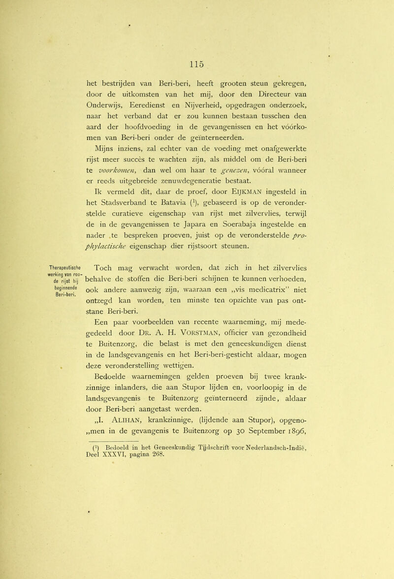 Therapeutische werking van roo- de rijst bij beginnende Beri-beri. het bestrijden van Beri-beri, heeft grooten steun gekregen, door de uitkomsten van het mij, door den Directeur van Onderwijs, Eeredienst en Nijverheid, opgedragen onderzoek, naar het verband dat er zou kunnen bestaan tusschen den aard der hoofdvoeding in de gevangenissen en het vóórko- men van Beri-beri onder de geïnterneerden. Mijns inziens, zal echter van de voeding met onafgewerkte rijst meer succès te wachten zijn, als middel om de Beri-beri te voorkornoi, dan wel om haar te genezen, vóóral wanneer er reeds uitgebreide zenuwdegeneratie bestaat. Ik vermeld dit, daar de proef, door EiJKMAN ingesleld in het Stadsverband te Batavia (^), gebaseerd is op de veronder- stelde curatieve eigenschap van rijst met zilvervlies, terwijl de in de gevangenissen te Japara en Soerabaja ingestelde en nader te bespreken proeven, juist op de veronderstelde pro- phylactische eigenschap dier rijstsoort steunen. Toch mag verwacht worden, dat zich in het zilvervlies behalve de stoffen die Beri-beri schijnen te kunnen verhoeden, ook andere aanwezig zijn, waaraan een ,,vis medicatrix” niet ontzegd kan worden, ten minste ten opzichte van pas ont- stane Beri-beri. Een paar voorbeelden van recente waarneming, mij mede- gedeeld door Dr. A. H. Vorstman, officier van gezondheid te Buitenzorg, die belast is met den geneeskundigen dienst in de landsgevangenis en het Beri-beri-gesticht aldaar, mogen deze veronderstelling wettigen. Bedoelde waarnemingen gelden proeven bij twee krank- zinnige inlanders, die aan Stupor lijden en, voorloopig in de landsgevangenis te Buitenzorg geïnterneerd zijnde, aldaar door Beri-beri aangetast werden. „I. Alihan, krankzinnige, (lijdende aan Stupor), opgeno- ,,men in de gevangenis te Buitenzorg op 30 September 1896, (h Bedoeld in het Geneeskundig Tijdschrift voor Nederlandsch-Indië, Deel XXXVI, pagina 268.