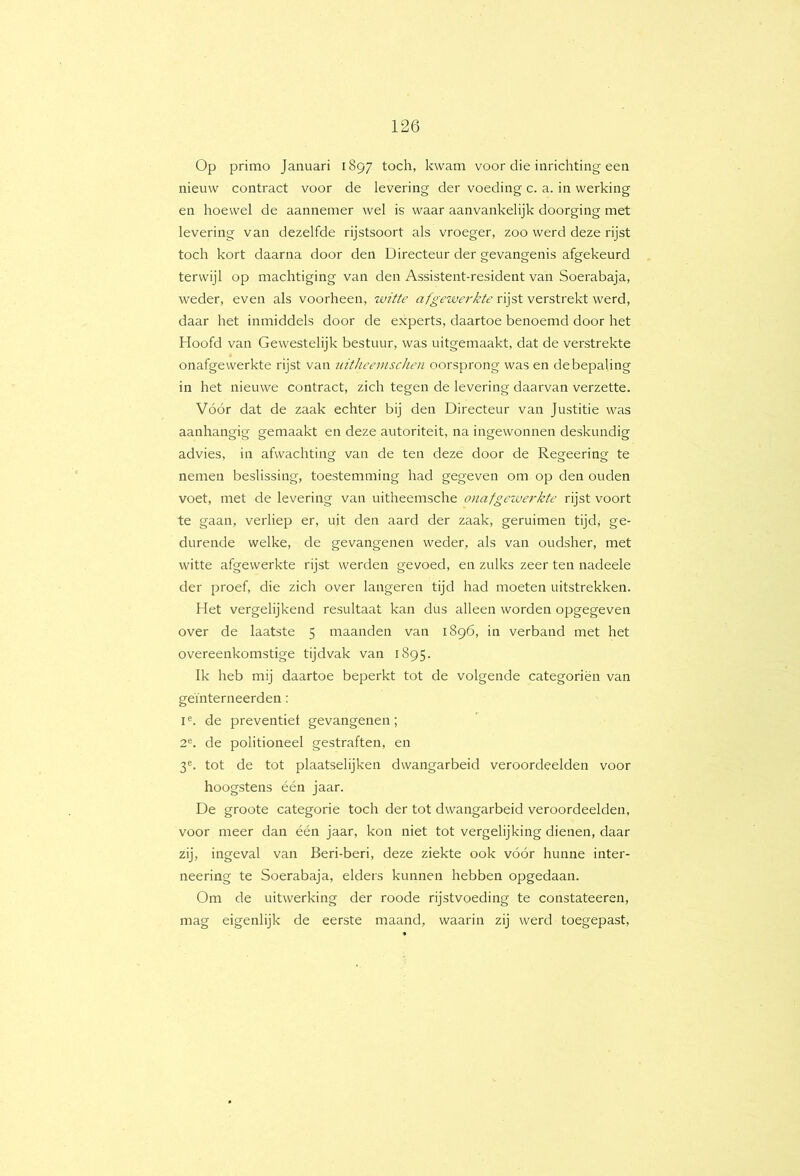 Op primo Januari 1897 toch, kwam voor die inrichting een nieuw contract voor de levering der voeding c. a. in werking en hoewel de aannemer wel is waar aanvankelijk doorging met levering van dezelfde rijstsoort als vroeger, zoo werd deze rijst toch kort daarna door den Directeur der gevangenis afgekeurd terwijl op machtiging van den Assistent-resident van Soerabaja, weder, even als voorheen, witte afgewerkte rijst verstrekt werd, daar het inmiddels door de experts, daartoe benoemd door het Hoofd van Gewestelijk bestuur, was uitgemaakt, dat de verstrekte onafgewerkte rijst van tiitlieemsclien oorsprong was en de bepaling in het nieuwe contract, zich tegen de levering daarvan verzette. Vóór dat de zaak echter bij den Directeur van Justitie was aanhangig gemaakt en deze autoriteit, na ingewonnen deskundig advies, in afwachting van de ten deze door de Regeering te nemen beslissing, toestemming had gegeven om op den ouden voet, met de levering van uitheemsche onafgeiverkte rijst voort te gaan, verliep er, uit den aard der zaak, geruimen tijd, ge- durende welke, de gevangenen weder, als van oudsher, met witte afgewerkte rijst werden gevoed, en zulks zeer ten nadeele der proef, die zich over langeren tijd had moeten uitstrekken. Het vergelijkend resultaat kan dus alleen worden opgegeven over de laatste 5 maanden van 1896, in verband met het overeenkomstige tijdvak van 1895. Ik heb mij daartoe beperkt tot de volgende categoriën van geïnterneerden; I®. de preventief gevangenen; 2®. de politioneel gestraften, en 3®. tot de tot plaatselijken dwangarbeid veroordeelden voor hoogstens één jaar. De groote categorie toch der tot dwangarbeid veroordeelden, voor meer dan één jaar, kon niet tot vergelijking dienen, daar zij, ingeval van Beri-beri, deze ziekte ook vóór hunne inter- neering te Soerabaja, elders kunnen hebben opgedaan. Om de uitwerking der roode rijstvoeding te constateeren, mag eigenlijk de eerste maand, waarin zij werd toegepast.