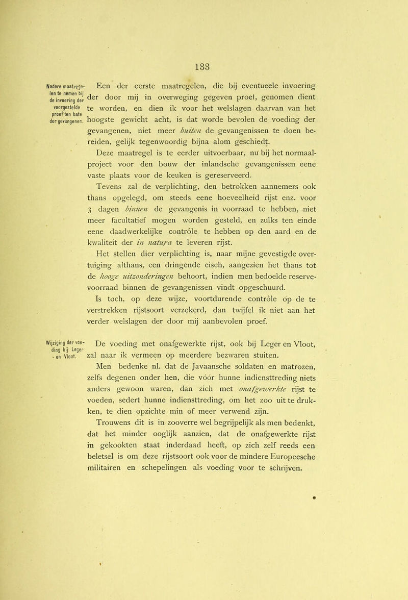 Nadere maatrege- len te nemen bij de invoering der voorgestelde proef ten bate der gevangenen. Wijziging der voe- ding bij Leger • en Vloot. Een der eerste maatregelen, die bij eventueele invoering der door mij in overweging gegeven proef, genomen dient te worden, en dien ik voor het welslagen daarvan van het hoogste gewicht acht, is dat worde bevolen de voeding der gevangenen, niet meer buiten de gevangenissen te doen be- reiden, gelijk tegenwoordig bijna alom geschiedt. Deze maatregel is te eerder uitvoerbaar, nu bij het normaal- project voor den bouw der inlandsche gevangenissen eene vaste plaats voor de keuken is gereserveerd. Tevens zal de verplichting, den betrokken aannemers ook thans opgelegd, om steeds eene hoeveelheid rijst enz. voor 3 dagen binnen de gevangenis in voorraad te hebben, niet meer facultatief mogen worden gesteld, en zulks ten einde eene daadwerkelijke controle te hebben op den aard en de kwaliteit der in nattira te leveren rijst. Het stellen dier verplichting is, naar mijne gevestigde over- tuiging althans, een dringende eisch, aangezien het thans tot de liooge uitzonderingen behoort, indien men bedoelde reserve- voorraad binnen de gevangenissen vindt opgeschuurd. Is toch, op deze wijze, voortdurende controle op de te verstrekken rijstsoort verzekerd, dan twijfel ik niet aan het verder welslagen der door mij aanbevolen proef. De voeding met onafgewerkte rijst, ook bij Leger en Vloot, zal naar ik vermeen op meerdere bezwaren stuiten. Men bedenke nl. dat de Javaansche soldaten en matrozen, zelfs degenen onder hen, die vóór hunne indiensttreding niets anders gewoon waren, dan zich met 07iafgezverkte rijst te voeden, sedert hunne indiensttreding, om het zoo uit te druk- ken, te dien opzichte min of meer verwend zijn. Trouwens dit is in zooverre wel begrijpelijk als men bedenkt, dat het minder ooglijk aanzien, dat de onafgewerkte rijst in gekookten staat inderdaad heeft, op zich zelf reeds een beletsel is om deze rijstsoort ook voor de mindere Europeesche militairen en schepelingen als voeding voor te schrijven.