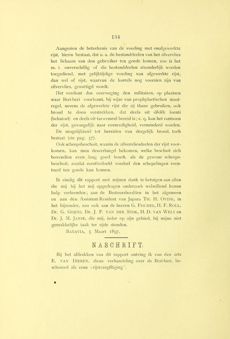 Aangezien de beteekenis van de voeding met onafgewerkte rijst, hierin bestaat, dat o. a. de bestanddeelen van het zilvervlies het lichaam van den gebruiker ten goede komen, zoo is het m. i. onverschillig of die bestanddeelen afzonderlijk worden toegediend, met gelijktijdige voeding van afgewerkte rijst, dan wel of rijst, waarvan de korrels nog voorzien zijn van zilvervlies, genuttigd wordt. Het verdient dus overweging den militairen, op plaatsen waar Beri-beri voorkomt, bij wijze van prophylactischen maat- regel, nevens de afgewerkte rijst die zij thans gebruiken, ook brood te doen verstrekken, dat deels uit dëdek loenti (bekatoel) en deels uit tarwemeel bereid is ; c. q. kan het rantsoen der rijst, gevoegelijk naar evenredigheid, verminderd worden. De mogelijkheid tot bereiden van dergelijk brood, toch bestaat (zie pag. 37). Ook scheepsbeschuit, waarin de zilvervliesdeelen der rijst voor- komen, kan men desverlangd bekomen, welke beschuit zich bovendien even lang goed houdt, als de gewone scheeps- beschuit, zoodat eerstbedoeld voedsel den schepelingen even- tueel ten goede kan komen. Ik eindig dit rapport met mijnen dank te betuigen aan allen die mij bij het mij opgedragen onderzoek welwillend hunne hulp verleenden; aan de Bestuurshoofden in het algemeen en aan den Assistent-Resident van Japara Th. H. Ovink, in het bijzonder, zoo ook aan de heeren G. Fischer, H. F. Roll, Dr. G. Grijns, Dr. J. P. van der Stok, H. D. van Wely en Dr. J. M. Janse, die mij, ieder op zijn gebied, bij mijne niet gemakkelijke taak ter zijde stonden. Batavia, 5 Maart 1897. NASCHRIFT. Bij het afdrukken van dit rapport ontving ik van den arts E. VAN Dieren, diens verhandeling over de Beri-beri, be- schouwd als eene »rijstvergiftiging ’.