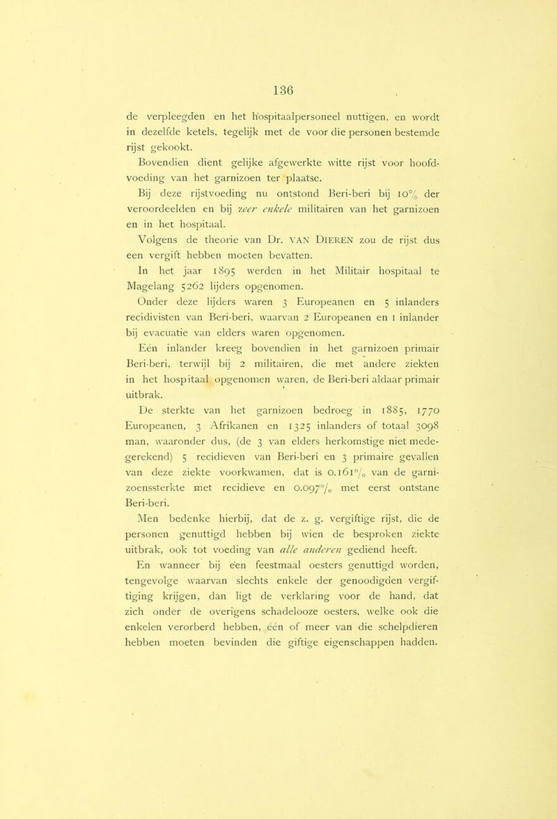 de verpleegden en het h'ospitaalpersoneel nuttigen, en wordt in dezelfde ketels, tegelijk met de voor die personen bestemde rijst gekookt. Bovendien dient gelijke afgewerkte witte rijst voor hoofd- voeding van het garnizoen ter plaatse. Bij deze rijstvoeding nu ontstond Beri-beri bij io% der veroordeelden en bij zeer enkele militairen van het garnizoen en in het hospitaal. Volgens de theorie van Dr. VAN Dieren zou de rijst dus een vergift hebben moeten bevatten. In het jaar 1895 werden in het Militair hospitaal te Magelang 5262 lijders opgenomen. Onder deze lijders waren 3 Europeanen en 5 inlanders recidivisten van Beri-beri, waarvan 2 Europeanen en I inlander bij evacuatie van elders waren opgenomen. Eén inlander kreeg bovendien in het garnizoen primair Beri-beri, terwijl bij 2 militairen, die met andere ziekten in het hospitaal opgenomen waren, de Beri-beri aldaar primair uitbrak. De sterkte van het garnizoen bedroeg in 1885, 1770 Europeanen, 3 Afrikanen en 1325 inlanders of totaal 3098 man, waaronder dus, (de 3 van elders herkomstige niet mede- gerekend) 5 recidieven van Beri-beri en 3 primaire gevallen van deze ziekte voorkwamen, dat is o.i6i°/o van de garni- zoenssterkte met recidieve en o.og'/°/o met eerst ontstane Beri-beri. Men bedenke hierbij, dat de z. g. vergiftige rijst, die de personen genuttigd hebben bij wien de besproken ziekte uitbrak, ook tot voeding van alle anderen gediend heeft. En wanneer bij een feestmaal oesters genuttigd worden, tengevolge waarvan slechts enkele der genoodigden vergif- tiging krijgen, dan ligt de verklaring voor de hand, dat zich onder de overigens schadelooze oesters, welke ook die enkelen verorberd hebben, één of meer van die schelpdieren hebben moeten bevinden die giftige eigenschappen hadden.