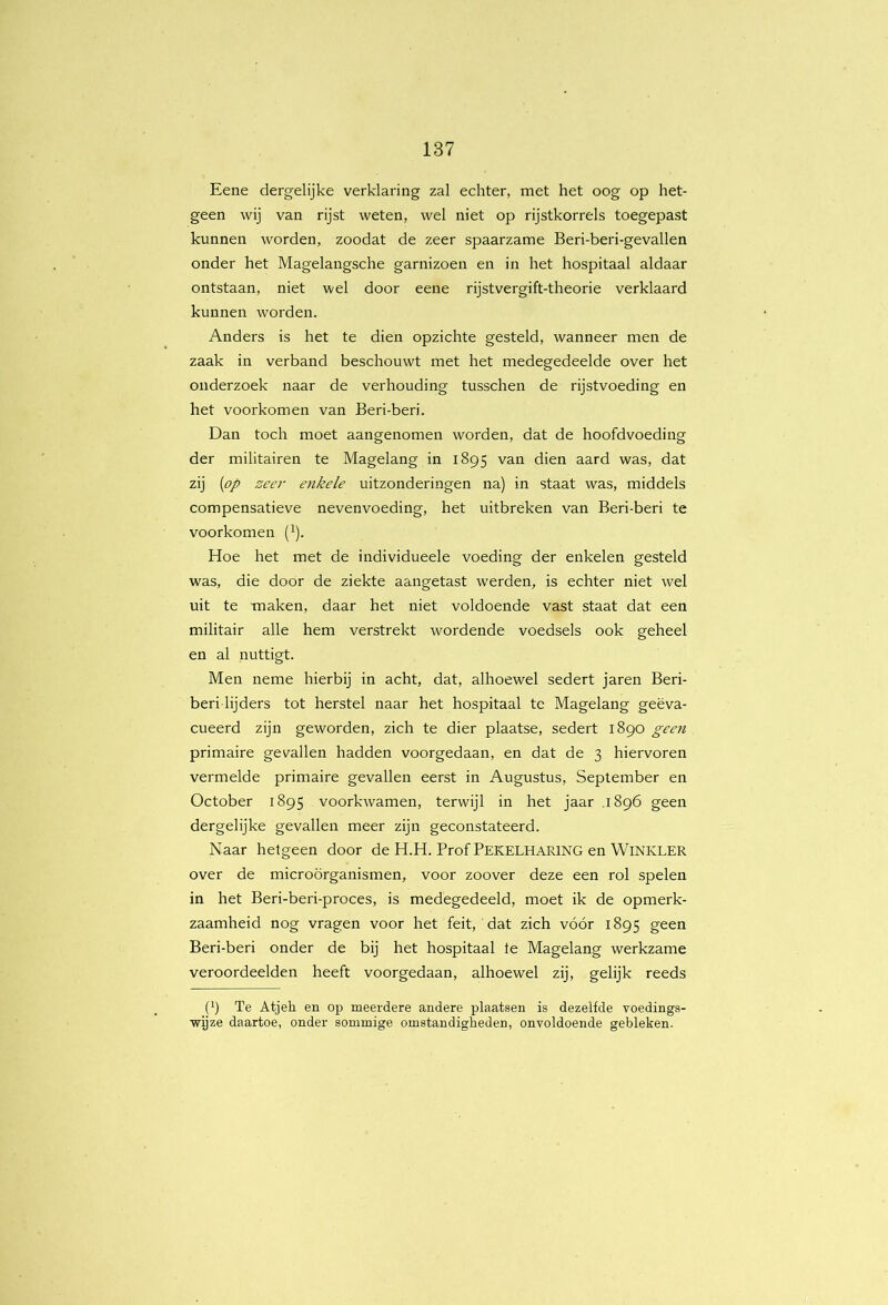 Eene dergelijke verklaring zal echter, met het oog op het- geen wij van rijst weten, wel niet op rijstkorrels toegepast kunnen worden, zoodat de zeer spaarzame Beri-beri-gevallen onder het Magelangsche garnizoen en in het hospitaal aldaar ontstaan, niet wel door eene rijstvergift-theorie verklaard kunnen worden. Anders is het te dien opzichte gesteld, wanneer men de zaak in verband beschouwt met het medegedeelde over het onderzoek naar de verhouding tusschen de rijstvoeding en het voorkomen van Beri-beri. Dan toch moet aangenomen worden, dat de hoofdvoeding der militairen te Magelang in 1895 van dien aard was, dat zij {op zeer enkele uitzonderingen na) in staat was, middels compensatieve nevenvoeding, het uitbreken van Beri-beri te voorkomen (i). Hoe het met de individueele voeding der enkelen gesteld was, die door de ziekte aangetast werden, is echter niet wel uit te maken, daar het niet voldoende vast staat dat een militair alle hem verstrekt wordende voedsels ook geheel en al nuttigt. Men neme hierbij in acht, dat, alhoewel sedert jaren Beri- beri lijders tot herstel naar het hospitaal te Magelang geëva- cueerd zijn geworden, zich te dier plaatse, sedert 1890 geen primaire gevallen hadden voorgedaan, en dat de 3 hiervoren vermelde primaire gevallen eerst in Augustus, September en October 1895 voorkwamen, terwijl in het jaar .1896 geen dergelijke gevallen meer zijn geconstateerd. Naar hetgeen door de H.H. Prof PEKELHARING en WiNKLER over de microörganismen, voor zoover deze een rol spelen in het Beri-beri-proces, is medegedeeld, moet ik de opmerk- zaamheid nog vragen voor het feit, dat zich vóór 1895 geen Beri-beri onder de bij het hospitaal te Magelang werkzame veroordeelden heeft voorgedaan, alhoewel zij, gelijk reeds (') Te Atjeh en op meerdere andere plaatsen is dezelfde voedings- wijze daartoe, onder sommige omstandigheden, onvoldoende gebleken.