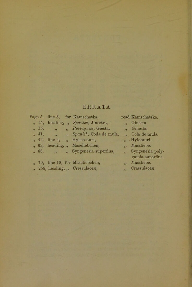 ERRATA. Page 5, line 8, foi’ Kamschatka, „ 15, heading, „ Spanish, Jinesti-a, ,, 15, „ „ Portuguese, Giesta, „ 41, „ „ Spanish, Coda de mula, „ 42, line 4, „ HylaBoeauri, „ 63, heading, „ Maseliebchen, „ 63, „ ,, Syngenesia superflua, „ 70, line 18, for Maseliebchen, „ 258, heading, „ Cressulaceaj, read Kamschatska. „ Ginesta. ,, Ginesta. „ Cola de mula. „ , Hylosauri. „ Massliebe. „ Syngenesia poly- gamia superflua. „ Massliebe. „ Crassulacese.